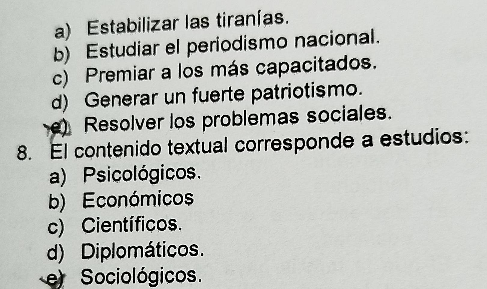 a) Estabilizar las tiranías.
b) Estudiar el periodismo nacional.
c) Premiar a los más capacitados.
d) Generar un fuerte patriotismo.
e) Resolver los problemas sociales.
8. El contenido textual corresponde a estudios:
a) Psicológicos.
b) Económicos
c) Científicos.
d) Diplomáticos.
e) Sociológicos.