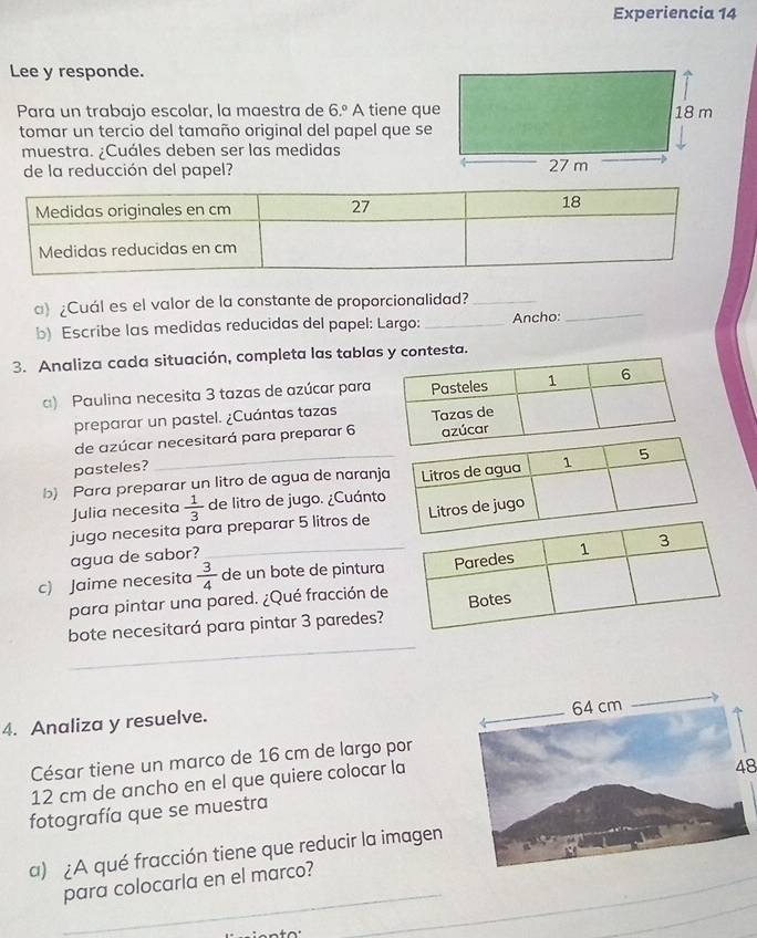 Experiencia 14 
Lee y responde. 
Para un trabajo escolar, la maestra de 6.º A tiene que 
tomar un tercio del tamaño original del papel que se 
muestra. ¿Cuáles deben ser las medidas 
de la reducción del papel? 
_ 
a) ¿Cuál es el valor de la constante de proporcionalidad?_ 
b) Escribe las medidas reducidas del papel: Largo: _Ancho: 
3. Analiza cada situación, completa las tablatesta. 
) Paulina necesita 3 tazas de azúcar para 
preparar un pastel. ¿Cuántas tazas 
de azúcar necesitará para preparar 6
pasteles? 
b) Para preparar un litro de agua de naranj 
Julia necesita  1/3  de litro de jugo. ¿Cuánto 
jugo necesita para preparar 5 litros de 
agua de sabor? 
c) Jaime necesita  3/4  de un bote de pintura 
para pintar una pared. ¿Qué fracción de 
bote necesitará para pintar 3 paredes? 
_ 
4. Analiza y resuelve. 
César tiene un marco de 16 cm de largo por
12 cm de ancho en el que quiere colocar la 
48 
fotografía que se muestra 
a) ¿A qué fracción tiene que reducir la imagen 
_ 
para colocarla en el marco? 
_