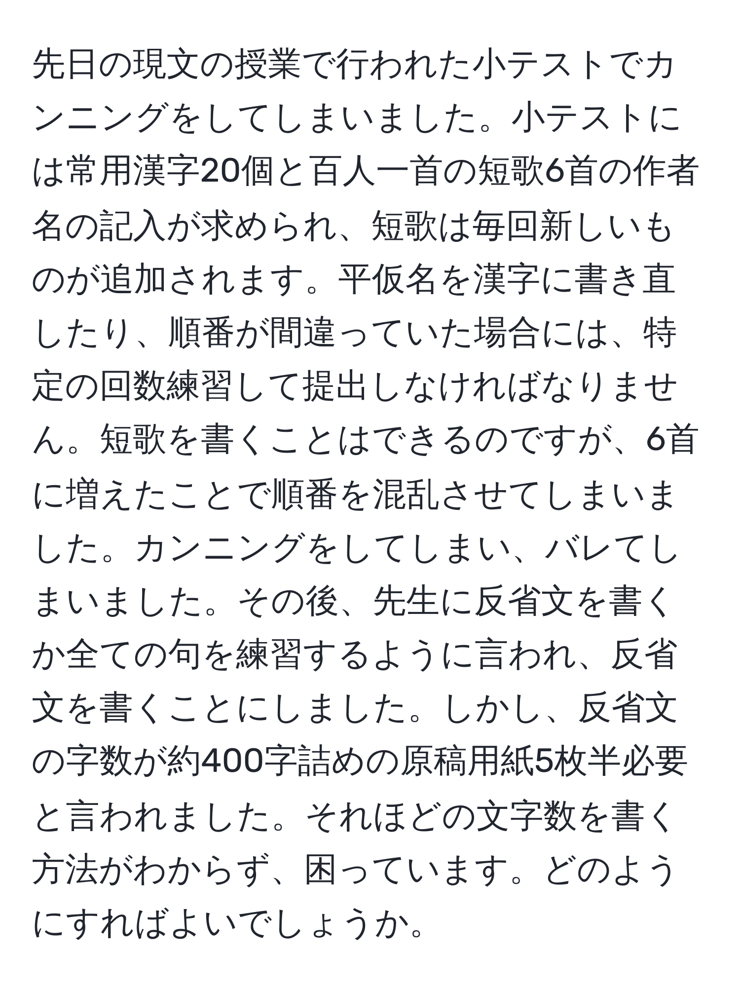 先日の現文の授業で行われた小テストでカンニングをしてしまいました。小テストには常用漢字20個と百人一首の短歌6首の作者名の記入が求められ、短歌は毎回新しいものが追加されます。平仮名を漢字に書き直したり、順番が間違っていた場合には、特定の回数練習して提出しなければなりません。短歌を書くことはできるのですが、6首に増えたことで順番を混乱させてしまいました。カンニングをしてしまい、バレてしまいました。その後、先生に反省文を書くか全ての句を練習するように言われ、反省文を書くことにしました。しかし、反省文の字数が約400字詰めの原稿用紙5枚半必要と言われました。それほどの文字数を書く方法がわからず、困っています。どのようにすればよいでしょうか。