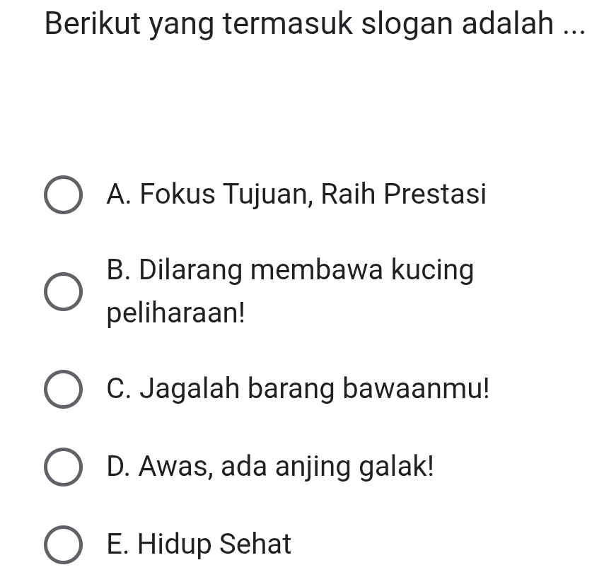 Berikut yang termasuk slogan adalah ...
A. Fokus Tujuan, Raih Prestasi
B. Dilarang membawa kucing
peliharaan!
C. Jagalah barang bawaanmu!
D. Awas, ada anjing galak!
E. Hidup Sehat