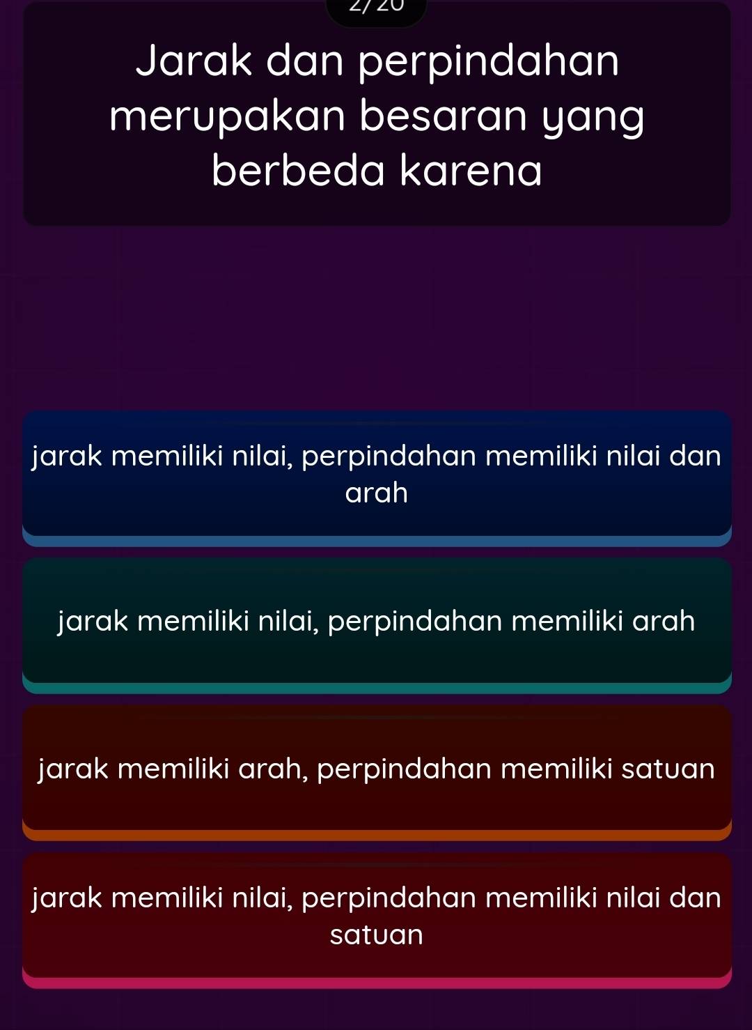 Jarak dan perpindahan
merupakan besaran yang
berbeda karena
jarak memiliki nilai, perpindahan memiliki nilai dan
arah
jarak memiliki nilai, perpindahan memiliki arah
jarak memiliki arah, perpindahan memiliki satuan
jarak memiliki nilai, perpindahan memiliki nilai dan
satuan