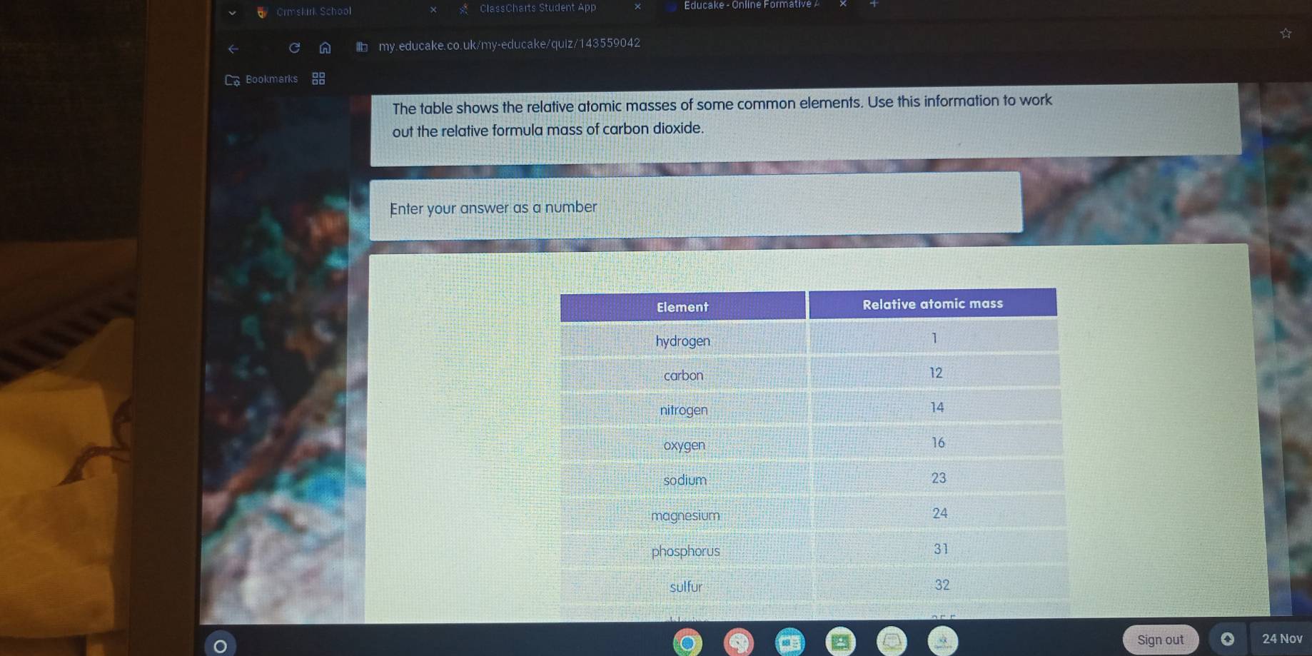 Crmskirk School ClassCharts Student App 
my.educake.co.uk/my-educake/quiz/143559042 
La Bookmarks 
The table shows the relative atomic masses of some common elements. Use this information to work 
out the relative formula mass of carbon dioxide. 
Enter your answer as a number 
Sign out 24 Nov