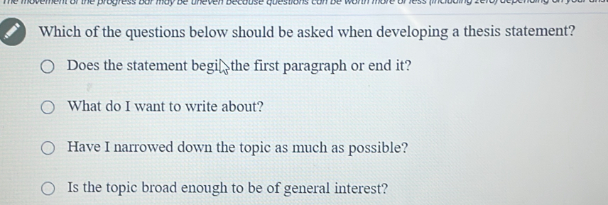 he movement of the progress bar may be uneven Because questions can be worth more 
Which of the questions below should be asked when developing a thesis statement?
Does the statement begi₹ the first paragraph or end it?
What do I want to write about?
Have I narrowed down the topic as much as possible?
Is the topic broad enough to be of general interest?