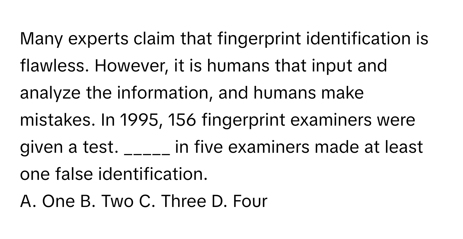 Many experts claim that fingerprint identification is flawless. However, it is humans that input and analyze the information, and humans make mistakes. In 1995, 156 fingerprint examiners were given a test.  _____ in five examiners made at least one false identification.

A. One B. Two C. Three D. Four