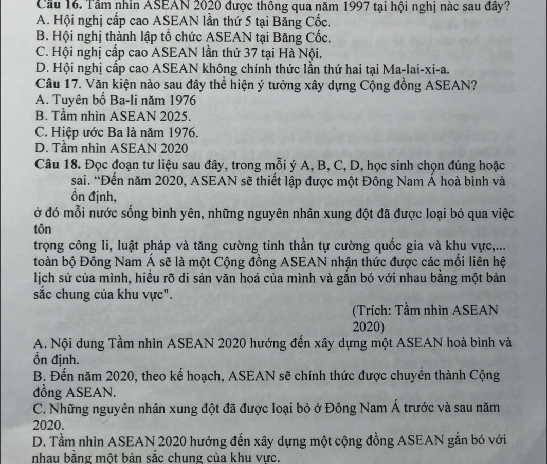 Cầu 16. Tầm nhìn ASEAN 2020 được thông qua năm 1997 tại hội nghị nàc sau đây?
A. Hội nghị cấp cao ASEAN lần thứ 5 tại Băng Cốc.
B. Hội nghị thành lập tổ chức ASEAN tại Băng Cốc.
C. Hội nghị cấp cao ASEAN lần thứ 37 tại Hà Nội.
D. Hội nghị cấp cao ASEAN không chính thức lần thứ hai tại Ma-lai-xi-a.
Câu 17. Văn kiện nào sau đây thể hiện ý tưởng xây dựng Cộng đồng ASEAN?
A. Tuyên bố Ba-li năm 1976
B. Tầm nhìn ASEAN 2025.
C. Hiệp ước Ba là năm 1976.
D. Tầm nhìn ASEAN 2020
Câu 18. Đọc đoạn tư liệu sau đây, trong mỗi ý A, B, C, D, học sinh chọn đúng hoặc
sai. “Đến năm 2020, ASEAN sẽ thiết lập được một Đông Nam Á hoà bình và
Ổn định,
ở đó mỗi nước sống bình yên, những nguyên nhân xung đột đã được loại bỏ qua việc
tôn
trọng công li, luật pháp và tăng cường tinh thần tự cường quốc gia và khu vực,...
toàn bộ Đông Nam Á sẽ là một Cộng đồng ASEAN nhận thức được các mối liên hệ
lịch sử của mình, hiều rõ di sản văn hoá của mình và gắn bó với nhau bằng một bản
sắc chung của khu vực".
(Trích: Tầm nhìn ASEAN
2020)
A. Nội dung Tầm nhìn ASEAN 2020 hướng đến xây dựng một ASEAN hoà bình và
Ổn định.
B. Đến năm 2020, theo kế hoạch, ASEAN sẽ chính thức được chuyền thành Cộng
đồng ASEAN.
C. Những nguyên nhân xung đột đã được loại bỏ ở Đông Nam Á trước và sau năm
2020.
D. Tầm nhìn ASEAN 2020 hướng đến xây dựng một cộng đồng ASEAN gắn bó với
nhau bằng một bản sắc chung của khu vực.