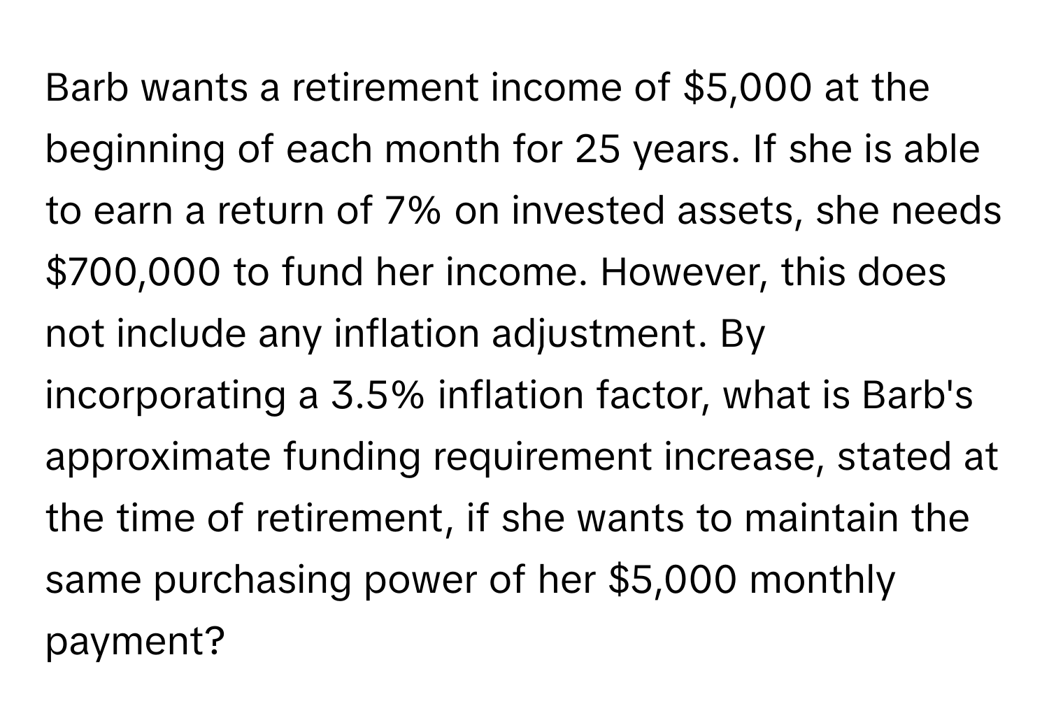 Barb wants a retirement income of $5,000 at the beginning of each month for 25 years. If she is able to earn a return of 7% on invested assets, she needs $700,000 to fund her income. However, this does not include any inflation adjustment. By incorporating a 3.5% inflation factor, what is Barb's approximate funding requirement increase, stated at the time of retirement, if she wants to maintain the same purchasing power of her $5,000 monthly payment?