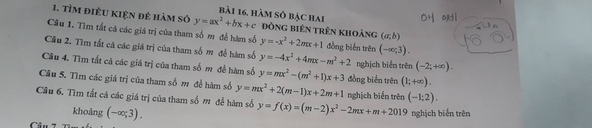 hàm số bậc hai 
1. TÌM đIÈU KIỆN đẻ hàm số y=ax^2+bx+c đỒNG BIÉN tRêN khoảng (a;b)
Câu 1. Tìm tất cả các giá trị của tham số m đề hàm số y=-x^2+2mx+1 đồng biến trên (-∈fty ;3). 
Câu 2. Tìm tất cả các giá trị của tham số m để hàm số y=-4x^2+4mx-m^2+2 nghịch biến trên (-2;+∈fty ). 
Câu 4. Tìm tất cả các giá trị của tham số m để hàm số y=mx^2-(m^2+1)x+3 đồng biến trên (1;+∈fty ). 
Câu 5. Tìm các giá trị của tham số m để hàm số y=mx^2+2(m-1)x+2m+1 nghịch biến trên (-1;2). 
Câu 6. Tìm tất cả các giá trị của tham số m để hàm số y=f(x)=(m-2)x^2-2mx+m+2019 nghịch biến trên 
khoảng (-∈fty ;3). 
Câu 7