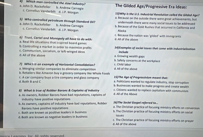 Which man controlled the steel industry?
a. John D. Rockefeller b. Andrew Carnegie The Gilded Age/Progressive Era Ideas:
c. Comelius Vanderbilt d. J.P. Morgan 13)Why is the U.S. Industrial Revolution called the Gilded Age?
a. Because on the outside there were great achievements, but
5) Who controlled petroleum through Standard Oil? underneath there were many social issues to be addressed
a. John D. Rockefeller b. Andrew Carnegie b. Because of the Gold Rushes that occurred in California and
c. Cornelius Vanderbilt d. J.P. Morgan Alaska
c. Because the nation was ‘gilded’ with immigrants
6) Trust, Cartel and Monopoly all have to do with: d. All of the above
a. Real life situations that inspired board games
b. Controlling a market in order to maximize profits 14)Examples of social issues that come with industrialization
c. Communism, socialism, or left-winged ideas include
d. All of the above a. Growing wealth gaps
b. Safety concerns at the workplace
7) Which is an example of Horizontal Consolidation? c. Child labor
a. Merging similar companies to eliminate competition d. All of the above
b. Retailers like Amazon buy a grocery company like Whole Foods 15)The Age of Progressivism meant that:
c. A car company buys a tire company and glass company
d. Both B and C a. Politicians wanted to regulate industry, stop corruption
b. Businesses wanted to make progress and create wealth
8) What is true of Robber Barons & Captains of Industry c. Citizens wanted to replace capitalism with communism
a. As owners, Robber Barons have bad reputations, captains of d. All of the Above
industry have positive reputations 16)The Social Gospel referred to...
b. As owners, captains of industry have bad reputations, Robber a. The Christian practice of focusing ministry efforts on conversion
Barons have positive reputations
c. Both are known as positive leaders in business b. The Christian practice of focusing ministry efforts on social
issues
d. Both are known as negative leaders in business c. The Christian practice of focusing ministry efforts on prayer
d. All of the above
nce I earning. Inc. All rights reserved