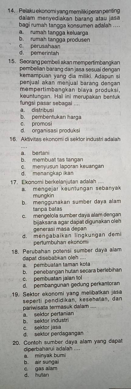 Pelaku ekonomi yang memiliki peran penting
dalam menyediakan barang atau jasa
bagi rumah tangga konsumen adalah ....
a. rumah tangga keluarga
b. rumah tangga produsen
c. perusahaan
d. pemerintah
15. Seorang pembeli akan mempertimbangkan
pembelian barang dan jasa sesuai dengan
kemampuan yang dia miliki. Adapun si
penjual akan menjual barang dengan
mempertimbangkan biaya produksi,
keuntungan. Hal ini merupakan bentuk
fungsi pasar sebagai ....
a. distribusi
b. pembentukan harga
c. promosi
d. organisasi produksi
16. Aktivitas ekonomi di sektor industri adalah
a. bertani
b. membuat tas tangan
c. menyusun laporan keuangan
d. menangkap ikan
17. Ekonomi berkelanjutan adalah ....
a. mengejar keuntungan sebanyak
mungkin
b. menggunakan sumber daya alam
tanpa batas
c. mengelola sumber daya alam dengan
bijaksana agar dapat digunakan oleh
generasi masa depan
d. mengabaikan lingkungan demi
pertumbuhan ekonomi
18. Perubahan potensi sumber daya alam
dapat disebabkan oleh ....
a. pembuatan taman kota
b. penebangan hutan secara berlebihan
c. pembuatan jalan tol
d. pembangunan gedung perkantoran
19. Sektor ekonomi yang melibatkan jasa
seperti pendidikan, kesehatan, dan
pariwisata termasuk dalam ....
a. sektor pertanian
b. sektor industri
c. sektor jasa
d. sektor perdagangan
20. Contoh sumber daya alam yang dapat
diperbaharui adalah ....
a. minyak bumi
b. air sungai
c. gas alam
d. hutan