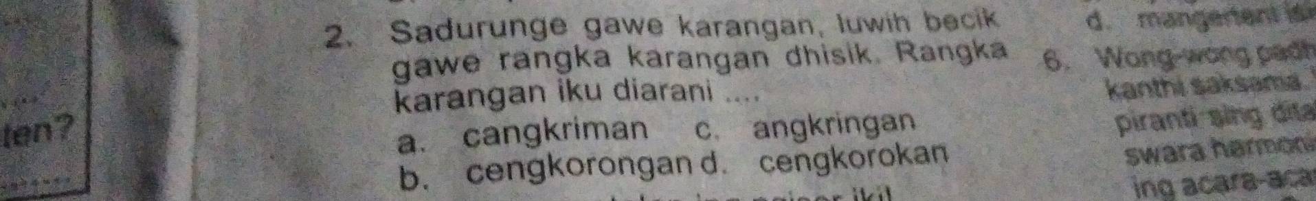 Sadurunge gawe karangan, luwih becik
d. mangerent is
gawe rangka karangan dhisik. Rangka 6. Wong-wong padh
karangan iku diarani ....
kanthi saksama.
ten? c. angkringan
a. cangkriman
piranti sing đita
b. cengkorongan d. cengkorokan
swara harmon
i 
ing acara-aca