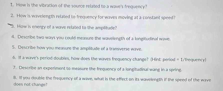 How is the vibration of the source related to a wave's frequency? 
2. How is wavelength related to frequency for waves moving at a constant speed? 
3. How is energy of a wave related to the amplitude? 
4. Describe two ways you could measure the wavelength of a longitudinal wave. 
5. Describe how you measure the amplitude of a transverse wave. 
6. If a wave's period doubles, how does the waves frequency change? (Hint: period =1/ frequency) 
7. Describe an experiment to measure the frequency of a longitudinal wang in a spring. 
8. If you double the frequency of a wave, what is the effect on its wavelength if the speed of the wave 
does not change?