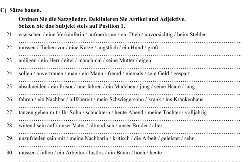 Sätze bauen. 
Ordnen Sie die Satzglieder. Deklinieren Sie Artikel und Adjektive. 
Setzen Sie das Subjekt stets auf Position 1. 
21. erwischen / eine Verkäuferin / aufmerksam / ein Dieb / unvorsichtig / beim Stehlen. 
_ 
22. müssen / fliehen vor / eine Katze / ängstlich / ein Hund / groß 
_ 
23. anlügen / ein Herr / eitel / manchmal / seine Mutter / eigen 
_ 
24. sollen / anvertrauen / man / ein Mann / fremd / niemals / sein Geld / gespart 
_ 
25. abschneiden / ein Frisör / unerfahren / ein Mädchen / jung / seine Haare / lang 
_ 
26. fahren / ein Nachbar / hilfsbereit / mein Schwiegersohn / krank / ins Krankenhaus 
_ 
27. tanzen gehen mit / Ihr Sohn / schüchtern / heute Abend / meine Tochter / volljährig 
_ 
28. wütend sein auf / unser Vater / altmodisch / unser Bruder / älter 
_ 
29. unzufrieden sein mit / meine Nachbarin / kritisch / die Arbeit / geleistet / sehr 
_ 
30. müssen / fällen / ein Arbeiter / lustlos / ein Baum / hoch / heute 
_