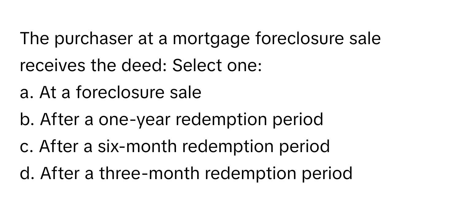 The purchaser at a mortgage foreclosure sale receives the deed: Select one:

a. At a foreclosure sale
b. After a one-year redemption period
c. After a six-month redemption period
d. After a three-month redemption period