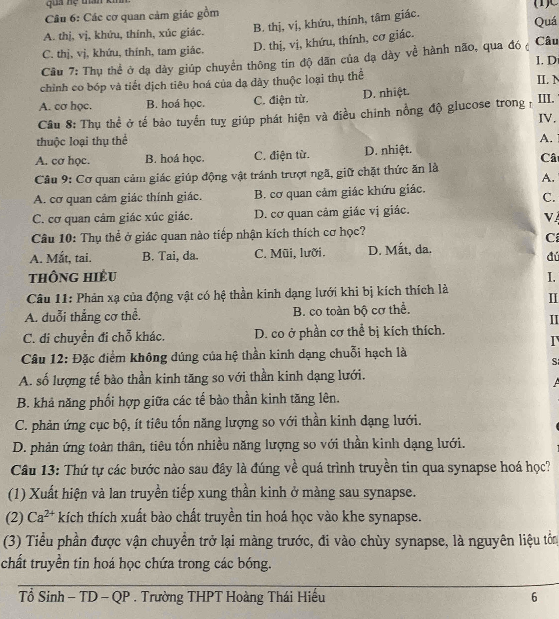 qua nệ tan kinh
Câu 6: Các cơ quan cảm giác gồm (1)C
A. thị, vị, khứu, thính, xúc giác. B. thị, vị, khứu, thính, tâm giác. Quá
C. thị, vị, khứu, thính, tam giác. D. thị, vị, khứu, thính, cơ giác.
Câu 7: Thụ thể ở dạ dày giúp chuyển thông tin độ dãn của dạ dày về hành não, qua đó ở Câu
I. D
chỉnh co bóp và tiết dịch tiêu hoá của dạ dày thuộc loại thụ thể
II. N
A. cơ học. B. hoá học. C. điện từ. D. nhiệt. III.
Câu 8: Thụ thể ở tế bào tuyến tuỵ giúp phát hiện và điều chỉnh nồng độ glucose trong n
IV.
thuộc loại thụ thể
A.
A. cơ học. B. hoá học. C. điện từ. D. nhiệt.
Cât
Câu 9: Cơ quan cảm giác giúp động vật tránh trượt ngã, giữ chặt thức ăn là
A.
A. cơ quan cảm giác thính giác. B. cơ quan cảm giác khứu giác.
C.
C. cơ quan cảm giác xúc giác. D. cơ quan cảm giác vị giác.
Vị
Câu 10: Thụ thể ở giác quan nào tiếp nhận kích thích cơ học?
C
A. Mắt, tai. B. Tai, da. C. Mũi, lưỡi. D. Mắt, da.
đú
tHônG HiÊu 1.
Câu 11: Phản xạ của động vật có hệ thần kinh dạng lưới khi bị kích thích là
II
A. duỗi thẳng cơ thể. B. co toàn bộ cơ thể.
II
C. di chuyển đi chỗ khác. D. co ở phần cơ thể bị kích thích.
I
Câu 12: Đặc điểm không đúng của hệ thần kinh dạng chuỗi hạch là
S
A. số lượng tế bào thần kinh tăng so với thần kinh dạng lưới.
A
B. khả năng phối hợp giữa các tế bào thần kinh tăng lên.
C. phản ứng cục bộ, ít tiêu tốn năng lượng so với thần kinh dạng lưới.
D. phản ứng toàn thân, tiêu tốn nhiều năng lượng so với thần kinh dạng lưới.
Câu 13: Thứ tự các bước nào sau đây là đúng về quá trình truyền tin qua synapse hoá học?
(1) Xuất hiện và lan truyền tiếp xung thần kinh ở màng sau synapse.
(2) Ca^(2+) kích thích xuất bào chất truyền tin hoá học vào khe synapse.
(3) Tiểu phần được vận chuyển trở lại màng trước, đi vào chùy synapse, là nguyên liệu tôn
chất truyền tin hoá học chứa trong các bóng.
Tổ Sinh - TD - QP . Trường THPT Hoàng Thái Hiếu 6