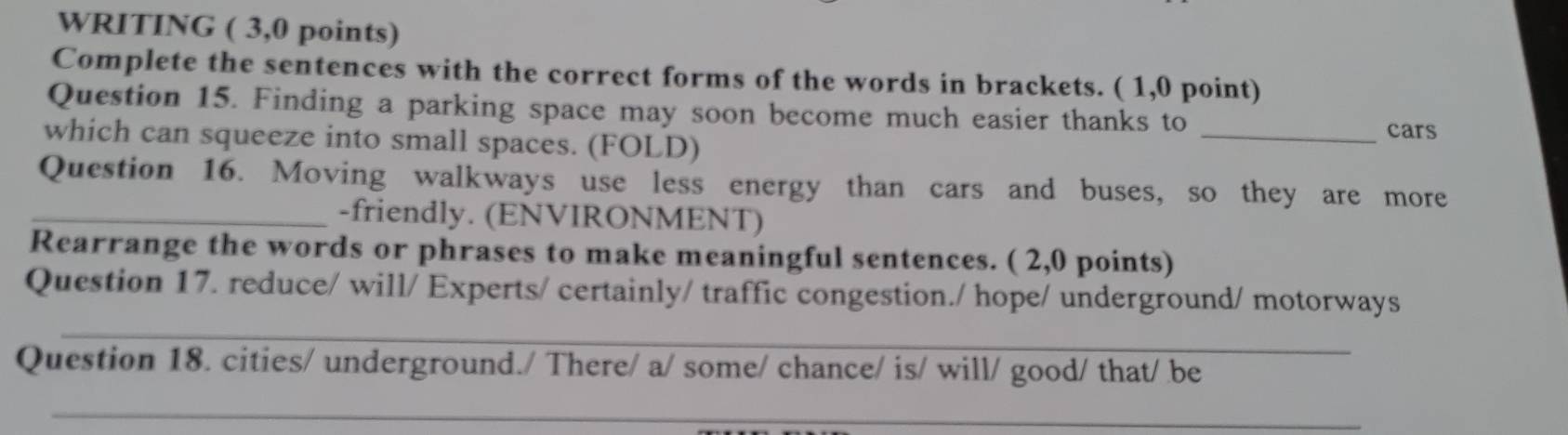 WRITING ( 3,0 points) 
Complete the sentences with the correct forms of the words in brackets. ( 1,0 point) 
Question 15. Finding a parking space may soon become much easier thanks to 
which can squeeze into small spaces. (FOLD) 
_cars 
Question 16. Moving walkways use less energy than cars and buses, so they are more 
_-friendly. (ENVIRONMENT) 
Rearrange the words or phrases to make meaningful sentences. ( 2,0 points) 
_ 
Question 17. reduce/ will/ Experts/ certainly/ traffic congestion./ hope/ underground/ motorways 
Question 18. cities/ underground./ There/ a/ some/ chance/ is/ will/ good/ that/ be 
_