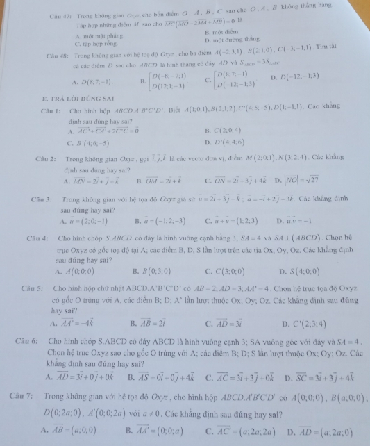 Cău 47: Trong không gian のoz,cho bên diễm O , A , B , C sao cho O , A , B không thắng hàng.
Tập hợp những điệm Mf sao cho vector MC(vector MO-2vector MA+vector MB)=0 là
A. một mặt pháng B. một điễm.
C. tập hợp rỗng D. một đường thắng.
Câu 48: Trong không gian với hệ toạ độ Oxyz , cho ba điểm A(-2,3,1),B(2,1,0),C(-3,-1;1).Tim tất
cá các điểm D sao cho ABCD là hình thang có đây AD và S_△ BCD=3S_△ ABC
A. D(8,7,-1). B. beginbmatrix D(-8,-7,1) D(12,1,-3)endbmatrix C. beginbmatrix D(8,7,-1) D(-12,-1,3)endbmatrix D. D(-12,-1,3)
e. trA lời đúng sai
Câu I: Cho hình hộp ABCDA'B'C'D'. Biết A(1;0;1),B(2;1;2),C''(4;5;-5),D(1;-1;1) Các khẳng
đjnh sau dung hay sai?
A. overline AC+overline CA'CA'+2vector C'C=overline 0 B. C(2,0,4)
D.
C. B'(4;6,-5) D'(4;4;6)
Câu 2: Trong không gian Oxy=,goti,j,k là các vectơ đơn vị, điểm M(2;0,1),N(3;2,4). Các khắng
đjnh sau đúng hay sai?
A. vector MN=2vector i+vector j+vector k B. overline OM=2overline i+overline k C. overline ON=2overline i+3overline j+4vector k D. |vector NO|=sqrt(27)
Câu 3: Trong không gian với he tọa doOxy= già sử vector u=2vector i+3vector j-vector k;vector a=-vector i+2vector j-3vector k Các khẳng định
sau đúng hay sai?
A. vector u=(2;0;-1) B. a=(-1;2;-3) C. vector u+vector v=(1;2;3) D. vector u.vector v=-1
Câu 4: Cho hình chóp S.ABCD có đây là hình vuông cạnh bằng 3, SA=4 và SA⊥ (ABCD). Chọn hệ
trục Oxyz có gốc toạ độ tại A; các điểm B, D, S lần lượt trên các tia Ox, Oy, Oz. Các khẳng định
sau đúng hay sai?
A. A(0;0;0) B. B(0,3,0) C. C(3;0;0) D. S(4;0,0)
Câu 5: Cho hinh hộp chữ nhật 11 BCl 0.A'B'C'D' có AB=2;AD=3;AA'=4. Chọn hc trục tọa dphi Oxyz
có gốc O trùng với A, các điểm B; D; A' lần lượt thuộc Ox; Oy; Oz. Các khẳng định sau đúng
hay sai?
A. overline AA'=-4k B. vector AB=2vector i C. vector AD=3vector i D. C'(2;3;4)
Câu 6: Cho hình chóp S.ABCD có đáy ABCD là hình vuông cạnh 3; SA vuông góc với đây và SA=4.
Chọn hệ trục Oxyz sao cho gốc O trùng với A; các điểm B; D; S lần lượt thuộc Ox; Oy; Oz. Các
khẳng định sau đúng hay sai?
A. overline AD=3overline i+0overline j+0overline k B. overline AS=0overline i+0overline j+4vector k C. overline AC=3overline i+3overline j+0overline k D. overline SC=3overline i+3overline j+4overline k
Câu 7: Trong không gian với hệ tọa độ Oxyz , cho hình hộp ABCD.A'B'C'D' có A(0;0;0),B(a;0;0);
D(0;2a;0),A'(0;0;2a) với a!= 0. Các khắng định sau đúng hay sai?
A. vector AB=(a;0;0) B. vector AA'=(0;0;a) C. overline AC=(a;2a;2a) D. vector AD=(a;2a;0)