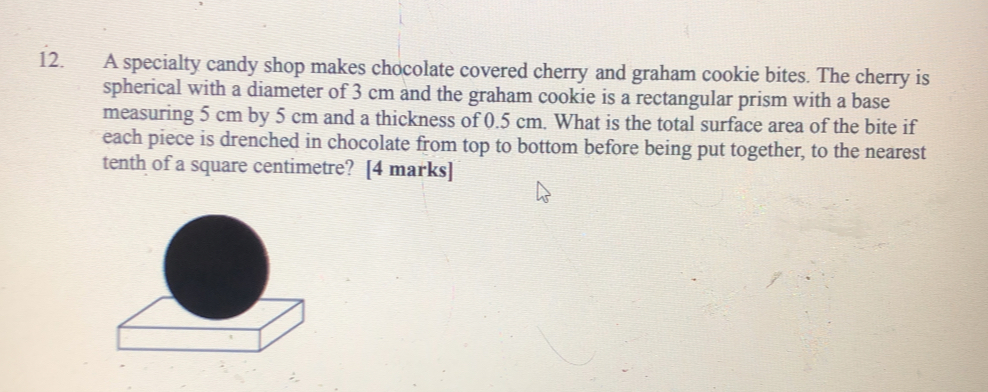 A specialty candy shop makes chocolate covered cherry and graham cookie bites. The cherry is
spherical with a diameter of 3 cm and the graham cookie is a rectangular prism with a base
measuring 5 cm by 5 cm and a thickness of 0.5 cm. What is the total surface area of the bite if
each piece is drenched in chocolate from top to bottom before being put together, to the nearest
tenth of a square centimetre?  [4 marks]