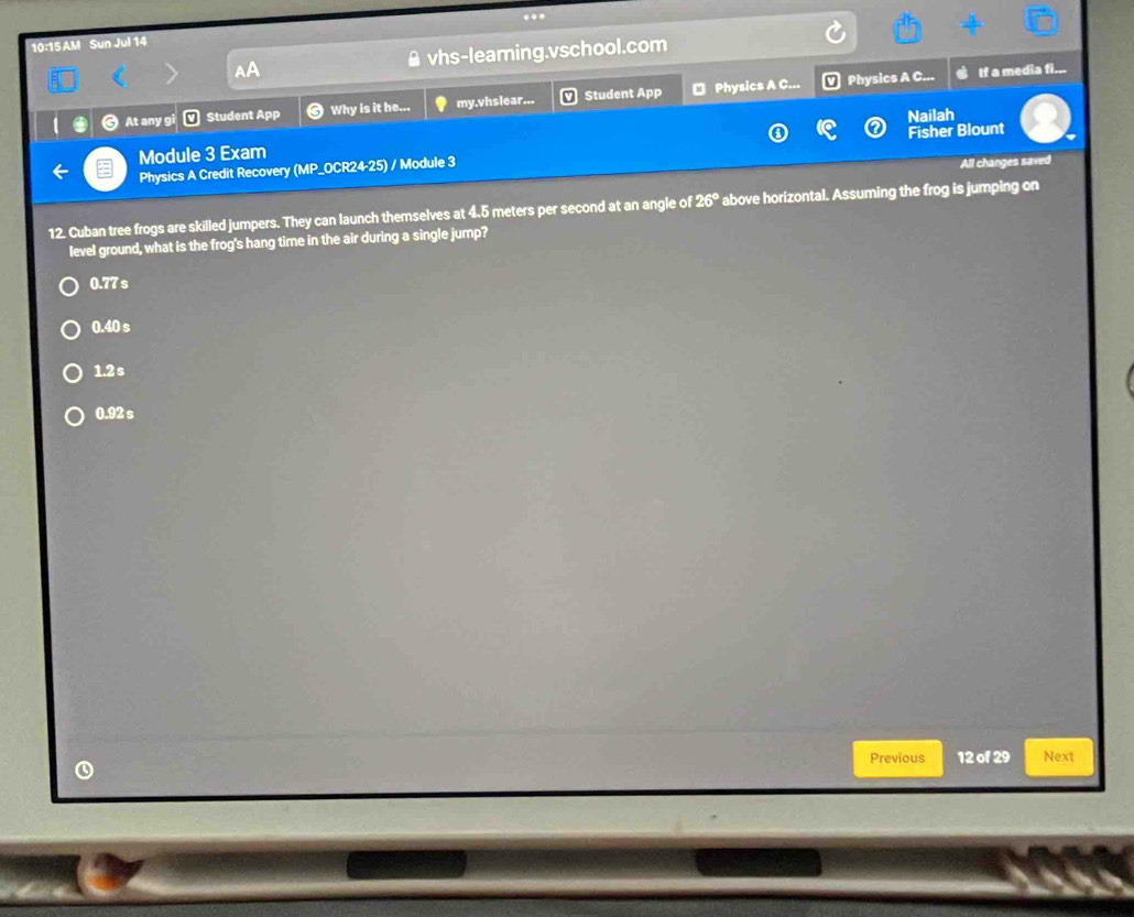 10:15 AM Sun Jul 14
a A vhs-learing.vschool.com
Physics A C.. If a media fi...
a At any gi m Student App Why is it he... my.vhslear... Student App ₹ Physics A C...
Nailah
Module 3 Exam
Physics A Credit Recovery (MP_OCR24-25) / Module 3 Fisher Blount
All changes saved
12. Cuban tree frogs are skilled jumpers. They can launch themselves at 4.5 meters per second at an angle of 26° above horizontal. Assuming the frog is jumping on
level ground, what is the frog's hang time in the air during a single jump?
0.77 s
0.40 s
1.2s
0.92 s
Previous 12 of 29 Next