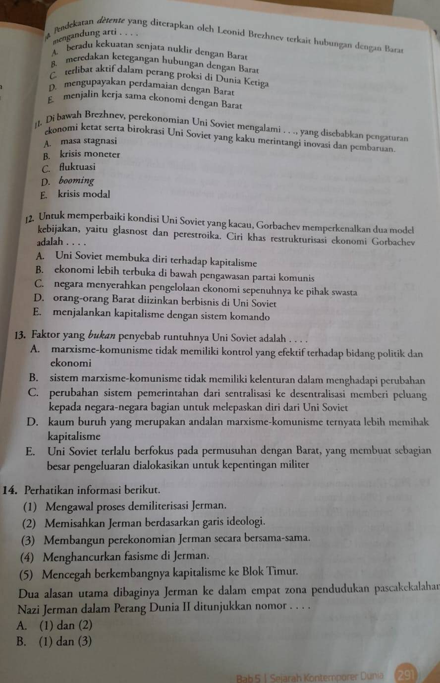 mengandung arti . . . .
a Pendekaran dètente yang diterapkan olch Leonid Brezhnev terkait hubungan dengan Baran
A. beradu kekuatan senjata nuklir dengan Barat
B. meredakan ketegangan hubungan dengan Barat
C terlibat aktif dalam perang proksi di Dunia Ketiga
D. mengupayakan perdamaian dengan Barat
E menjalin kerja sama ckonomi dengan Barat
]1. Di bawah Brezhnev, perekonomian Uni Soviet mengalami . . ., yang disebabkan pengaturan
ekonomi ketat serta birokrasi Uni Soviet yang kaku merintangi inovasi dan pembaruan.
A. masa stagnasi
B. krisis moneter
C. fluktuasi
D. booming
E. krisis modal
12. Untuk memperbaiki kondisi Uni Soviet yang kacau, Gorbachev memperkenalkan dua model
kebijakan, yaitu glasnost dan perestroika. Ciri khas restrukturisasi ekonomi Gorbachev
adalah . . . .
A. Uni Soviet membuka diri terhadap kapitalisme
B. ekonomi lebih terbuka di bawah pengawasan partai komunis
C. negara menyerahkan pengelolaan ekonomi sepenuhnya ke pihak swasta
D. orang-orang Barat diizinkan berbisnis di Uni Soviet
E. menjalankan kapitalisme dengan sistem komando
13. Faktor yang bukan penyebab runtuhnya Uni Soviet adalah . . . .
A. marxisme-komunisme tidak memiliki kontrol yang efektif terhadap bidang politik dan
ekonomi
B. sistem marxisme-komunisme tidak memiliki kelenturan dalam menghadapi perubahan
C. perubahan sistem pemerintahan dari sentralisasi ke desentralisasi memberi peluang
kepada negara-negara bagian untuk melepaskan diri dari Uni Soviet
D. kaum buruh yang merupakan andalan marxisme-komunisme ternyata lebih memihak
kapitalisme
E. Uni Soviet terlalu berfokus pada permusuhan dengan Barat, yang membuat sebagian
besar pengeluaran dialokasikan untuk kepentingan militer
14. Perhatikan informasi berikut.
(1) Mengawal proses demiliterisasi Jerman.
(2) Memisahkan Jerman berdasarkan garis ideologi.
(3) Membangun perekonomian Jerman secara bersama-sama.
(4) Menghancurkan fasisme di Jerman.
(5) Mencegah berkembangnya kapitalisme ke Blok Timur.
Dua alasan utama dibaginya Jerman ke dalam empat zona pendudukan pascakekalahan
Nazi Jerman dalam Perang Dunia II ditunjukkan nomor . . . .
A. (1) dan (2)
B. (1) dan (3)
Bab 5 1 Sejarah Kontemporer Dunia 291