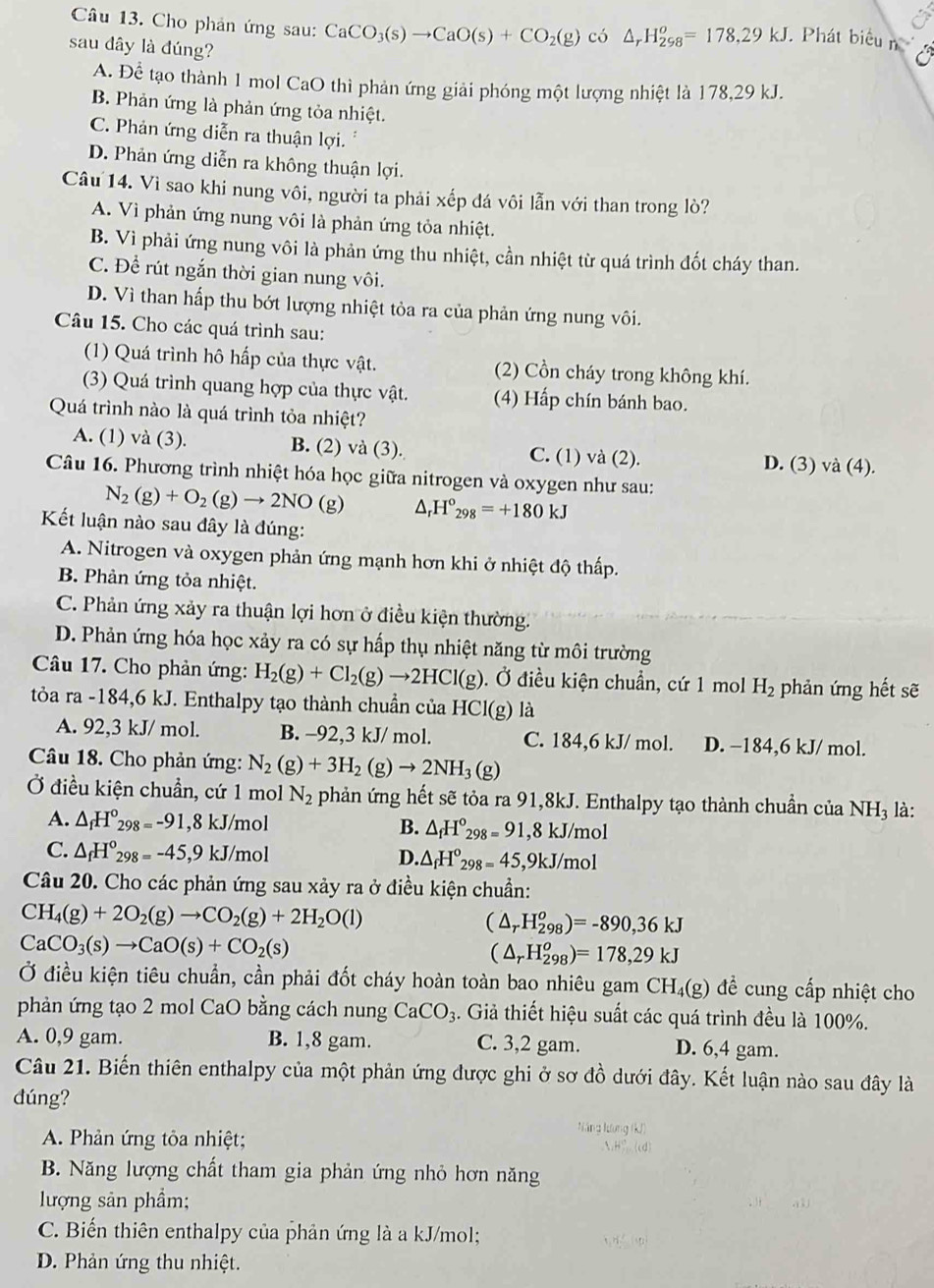 Cho phản ứng sau: CaCO_3(s)to CaO(s)+CO_2(g) có △ _rH_(298)^o=178,29kJ. Phát biểu n
sau dây là đúng?
A. Để tạo thành 1 mol CaO thì phản ứng giải phóng một lượng nhiệt là 178,29 kJ.
B. Phản ứng là phản ứng tỏa nhiệt.
C. Phản ứng diễn ra thuận lợi.
D. Phản ứng diễn ra không thuận lợi.
Câu 14. Vì sao khi nung vôi, người ta phải xếp đá vôi lẫn với than trong lò?
A. Vì phản ứng nung vôi là phản ứng tỏa nhiệt.
B. Vì phải ứng nung vôi là phản ứng thu nhiệt, cần nhiệt từ quá trình đốt cháy than.
C. Để rút ngắn thời gian nung vôi.
D. Vì than hấp thu bớt lượng nhiệt tỏa ra của phản ứng nung vôi.
Câu 15. Cho các quá trình sau:
(1) Quá trình hô hấp của thực vật. (2) Cồn cháy trong không khí.
(3) Quá trình quang hợp của thực vật. (4) Hấp chín bánh bao.
Quá trình nào là quá trình tỏa nhiệt?
A. (1) và (3). B. (2) va(3). C. (1) và (2). D. (3) và (4).
Câu 16. Phương trình nhiệt hóa học giữa nitrogen và oxygen như sau:
N_2(g)+O_2(g)to 2NO ( g) △ _rH°_298=+180kJ
Kết luận nào sau đây là đúng:
A. Nitrogen và oxygen phản ứng mạnh hơn khi ở nhiệt độ thấp.
B. Phản ứng tỏa nhiệt.
C. Phản ứng xảy ra thuận lợi hơn ở điều kiện thường.
D. Phản ứng hóa học xảy ra có sự hấp thụ nhiệt năng từ môi trường
Câu 17. Cho phản ứng: H_2(g)+Cl_2(g)to 2HCl(g). Ở điều kiện chuẩn, cứ 1 mol H_2 phản ứng hết sẽ
tỏa ra-184 ,6 kJ. Enthalpy tạo thành chuẩn của HCl(g) là
A. 92,3 kJ/ mol. B. -92,3 kJ/ mol. C. 184,6 kJ/ mol. D. −184,6 kJ/ mol.
Câu 18. Cho phản ứng: N_2(g)+3H_2(g)to 2NH_3(g)
Ở điều kiện chuẩn, cứ 1 mol N_2 phản ứng hết sẽ tỏa ra 91,8kJ. Enthalpy tạo thành chuần của NH_3 là:
A. △ _fH°_298=-91,8kJ /mol B. △ _fH°_298=91 1 8kJ/mo
C. △ _fH°_298=-45,9 k J/mol D. △ _fH°_298=45, ,9kJ/mol
Câu 20. Cho các phản ứng sau xảy ra ở điều kiện chuẩn:
CH_4(g)+2O_2(g)to CO_2(g)+2H_2O(l)
(△ _rH_(298)^o)=-890,36kJ
CaCO_3(s)to CaO(s)+CO_2(s)
(△ _rH_(298)^o)=178,29kJ
Ở điều kiện tiêu chuẩn, cần phải đốt cháy hoàn toàn bao nhiêu gam CH 18 8) đề cung cấp nhiệt cho
phản ứng tạo 2 mol CaO bằng cách nung CaCO_3. Giả thiết hiệu suất các quá trình đều là 100%.
A. 0,9 gam. B. 1,8 gam. C. 3,2 gam. D. 6,4 gam.
Câu 21. Biến thiên enthalpy của một phản ứng được ghi ở sơ đồ dưới đây. Kết luận nào sau đây là
dúng?
Năng Kơng (kJ)
A. Phản ứng tôa nhiệt;
B. Năng lượng chất tham gia phản ứng nhỏ hơn năng
lượng sản phẩm;
C. Biến thiên enthalpy của phản ứng là a kJ/mol;
D. Phản ứng thu nhiệt.