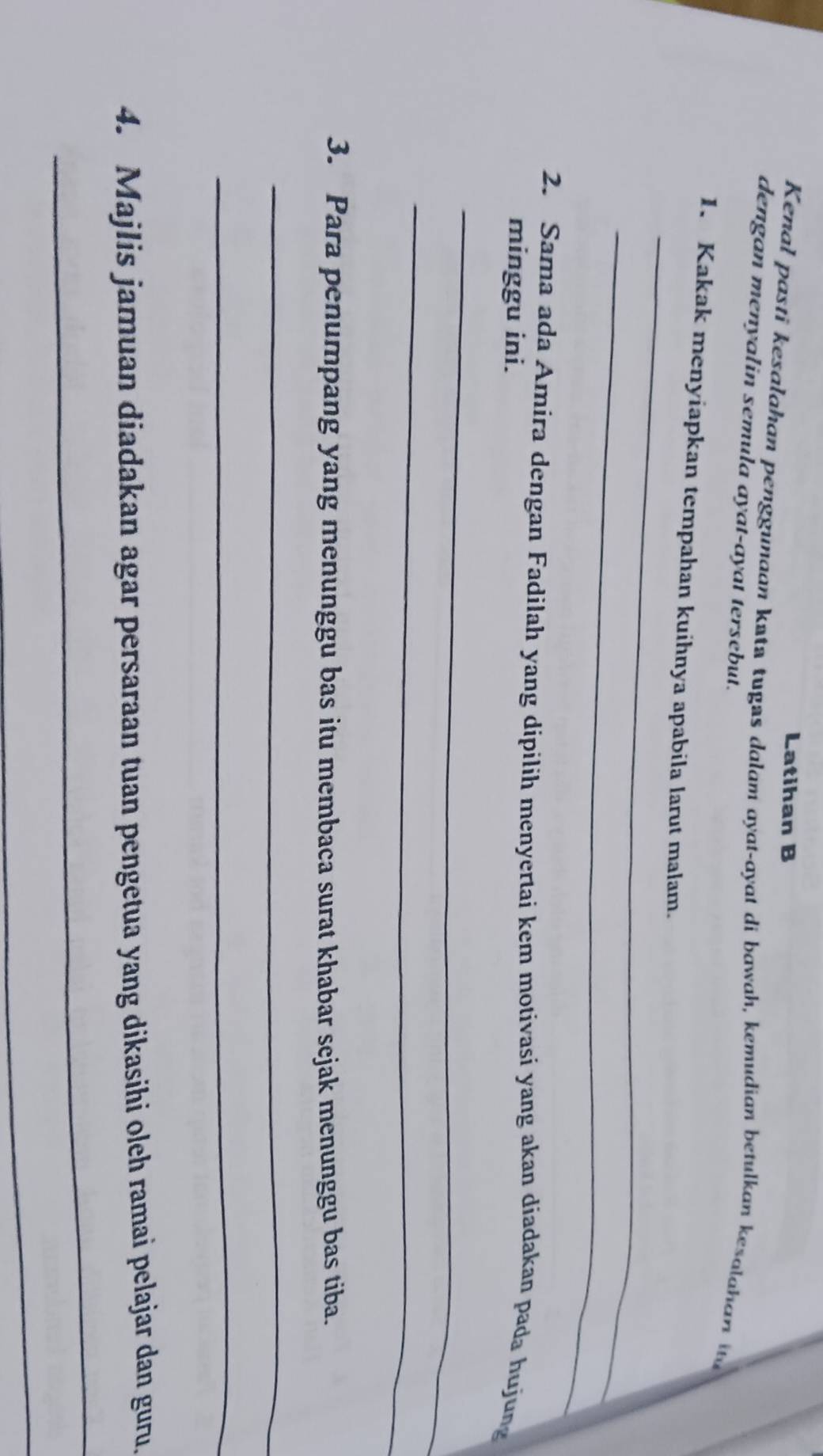 Latihan B 
Kenal pasti kesalahan penggunaan kata tugas dalam ayat-ayat di bawah, kemudian betulkan kesalaha i 
dengan menyalin semula ayat-ayat tersebut. 
_ 
1. Kakak menyiapkan tempahan kuihnya apabila larut malam. 
_ 
2. Sama ada Amira dengan Fadilah yang dipilih menyertai kem motivasi yang akan diadakan pada hujung 
minggu ini. 
_ 
_ 
3. Para penumpang yang menunggu bas itu membaca surat khabar sejak menunggu bas tiba. 
_ 
_ 
4. Majlis jamuan diadakan agar persaraan tuan pengetua yang dikasihi oleh ramai pelajar dan guru. 
_ 
_