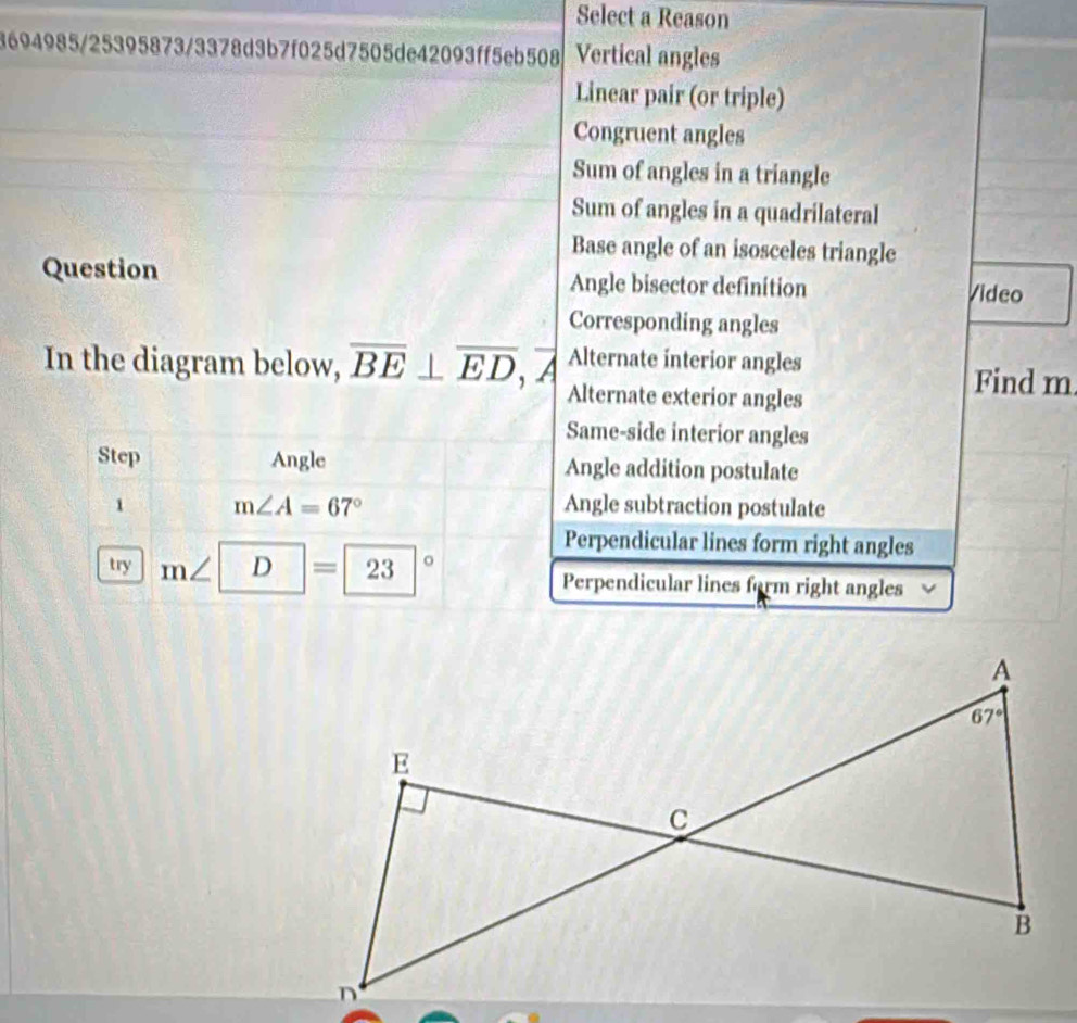 Select a Reason
3694985/25395873/3378d3b7f025d7505de42093ff5eb508 Vertical angles
Linear pair (or triple)
Congruent angles
Sum of angles in a triangle
Sum of angles in a quadrilateral
Base angle of an isosceles triangle
Question Angle bisector definition Video
Corresponding angles
In the diagram below, overline BE⊥ overline ED, A Alternate interior angles
Alternate exterior angles
Find m
Same-side interior angles
Step Angle Angle addition postulate
1 m∠ A=67° Angle subtraction postulate
Perpendicular lines form right angles
try m∠ | ) D |=|23|^circ  Perpendicular lines farm right angles