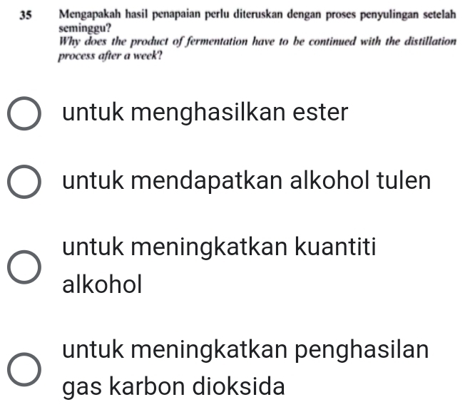 Mengapakah hasil penapaian perlu diteruskan dengan proses penyulingan setelah 
seminggu? 
Why does the product of fermentation have to be continued with the distillation 
process after a week? 
untuk menghasilkan ester 
untuk mendapatkan alkohol tulen 
untuk meningkatkan kuantiti 
alkohol 
untuk meningkatkan penghasilan 
gas karbon dioksida