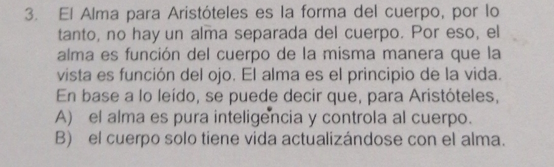 El Alma para Aristóteles es la forma del cuerpo, por lo
tanto, no hay un alma separada del cuerpo. Por eso, el
alma es función del cuerpo de la misma manera que la
vista es función del ojo. El alma es el principio de la vida.
En base a lo leído, se puede decir que, para Aristóteles,
A) el alma es pura inteligencia y controla al cuerpo.
B) el cuerpo solo tiene vida actualizándose con el alma.