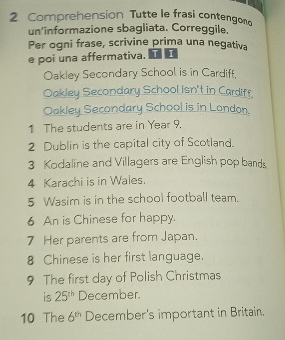 Comprehension Tutte le frasi contengono 
un’informazione sbagliata. Correggile. 
Per ogni frase, scrivine prima una negativa 
e poi una affermativa. TI 
Oakley Secondary School is in Cardiff. 
Oakley Secondary School isn't in Cardiff. 
Oakley Secondary School is in London. 
1 The students are in Year 9. 
2 Dublin is the capital city of Scotland. 
3 Kodaline and Villagers are English pop bands. 
4 Karachi is in Wales. 
5 Wasim is in the school football team. 
6 An is Chinese for happy. 
7 Her parents are from Japan. 
8 Chinese is her first language. 
9 The first day of Polish Christmas 
is 25^(th) December. 
10 The 6^(th) December’s important in Britain.