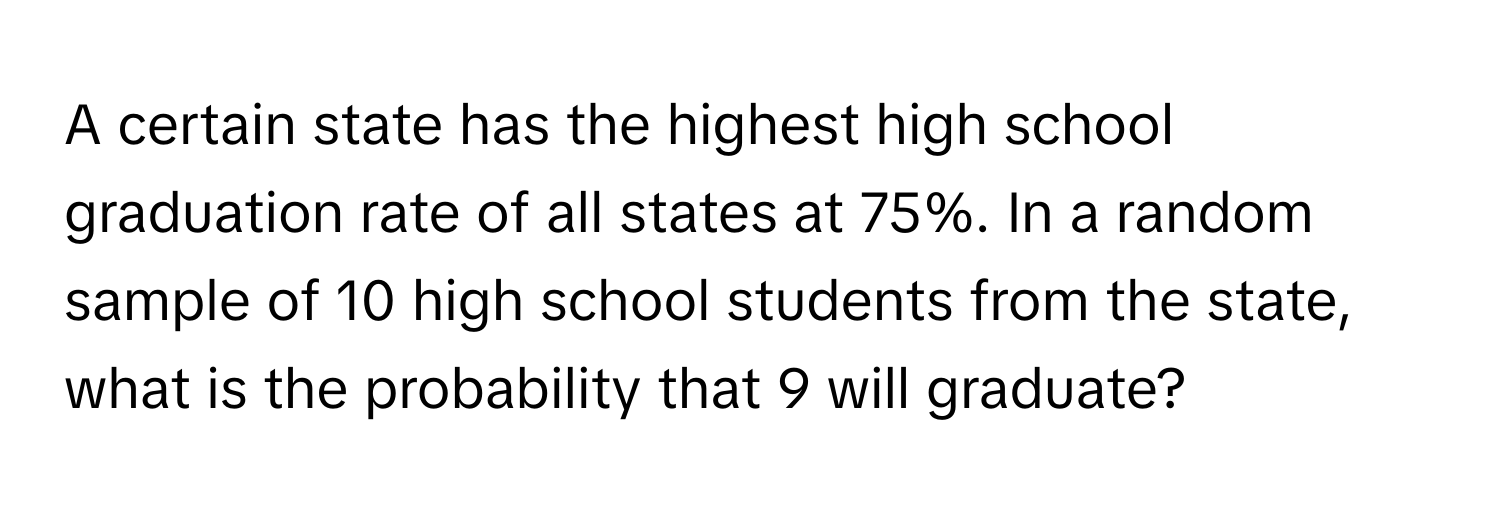 A certain state has the highest high school graduation rate of all states at 75%. In a random sample of 10 high school students from the state, what is the probability that 9 will graduate?