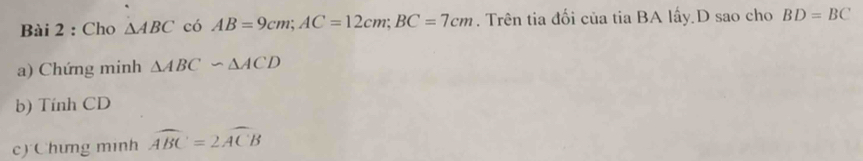 Cho △ ABC có AB=9cm; AC=12cm; BC=7cm. Trên tia đối của tia BA lấy D sao cho BD=BC
a) Chứng minh △ ABC∽ △ ACD
b) Tính CD
c) Chưng minh widehat ABC=2widehat ACB