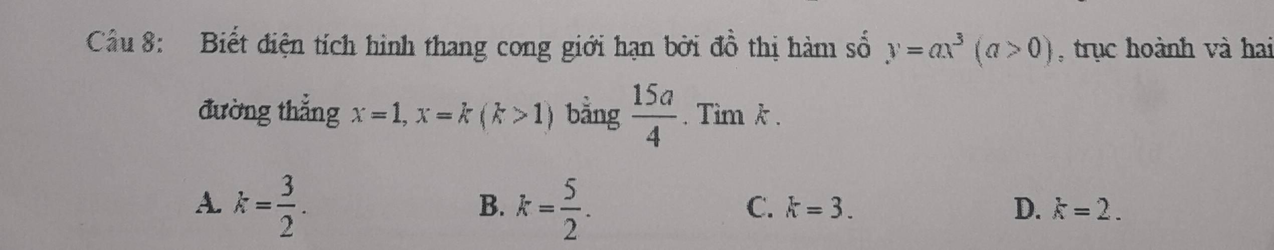 Cầu 8: Biết điện tích hình thang cong giới hạn bởi đồ thị hàm số y=ax^3(a>0) , trục hoành và hai
đường thắng x=1, x=k(k>1) bằng  15a/4 . Tìm k.
A. k= 3/2 .
B. k= 5/2 .
C. k=3. D. k=2.