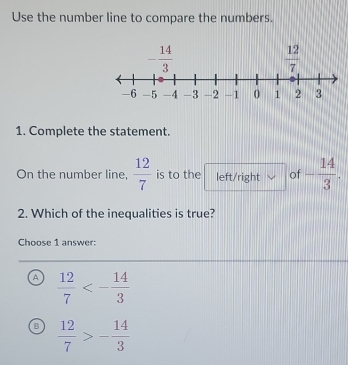 Use the number line to compare the numbers.
1. Complete the statement.
On the number line,  12/7  is to the left/right of - 14/3 .
2. Which of the inequalities is true?
Choose 1 answer:
A  12/7 <- 14/3 
B  12/7 >- 14/3 