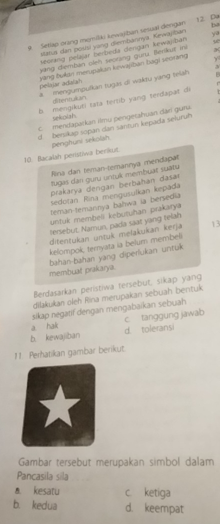 ba
9. Setlap orang memiliki kewajiban sesuai dengan 12. Da
status dan posisi yang diembannya. Kewajiban ya
seorang pelajar berbeda dengan kewajiban se
yang diemban oleh seorang guru. Berikut ini as
a
yang bukan merupakan kewajiban bagi seorang y
pelajar adalah
a. mengumpulkan tugas di waktu yang telah B
ditentukan.
b mengikuti tata tertib yang terdapat di
sekoiah.
c mendapatkan ilmu pengetahuan dari guru.
d bersikap sopan dan santun kepada seluruh
penghuni sekolah.
10. Bacalah peristiwa berikut.
Rina dan teman-temannya mendapat
tugas dari guru untuk membuat suatu
prakarya dengan berbahan dasar
sedotan Rina mengusulkan kepada
teman-temannya bahwa ia bersedia
untuk membell kebutuhan prakarya
tersebut. Namun, pada saat yang telah
ditentukan untuk melakukan kerja 13
kelompok, ternyata ia belum membeli
bahan-bahan yang diperlukan untuk
membuat prakarya.
Berdasarkan peristiwa tersebut, sikap yang
dilakukan oleh Rina merupakan sebuah bentuk
sikap negatif dengan mengabaikan sebuah
a. hak c. tanggung jawab
b. kewajiban d. toleransi
11 Perhatikan gambar berikut.
Gambar tersebut merupakan simbol dalam
Pancasila sila
a kesatu c. ketiga
b. kedua d. keempat