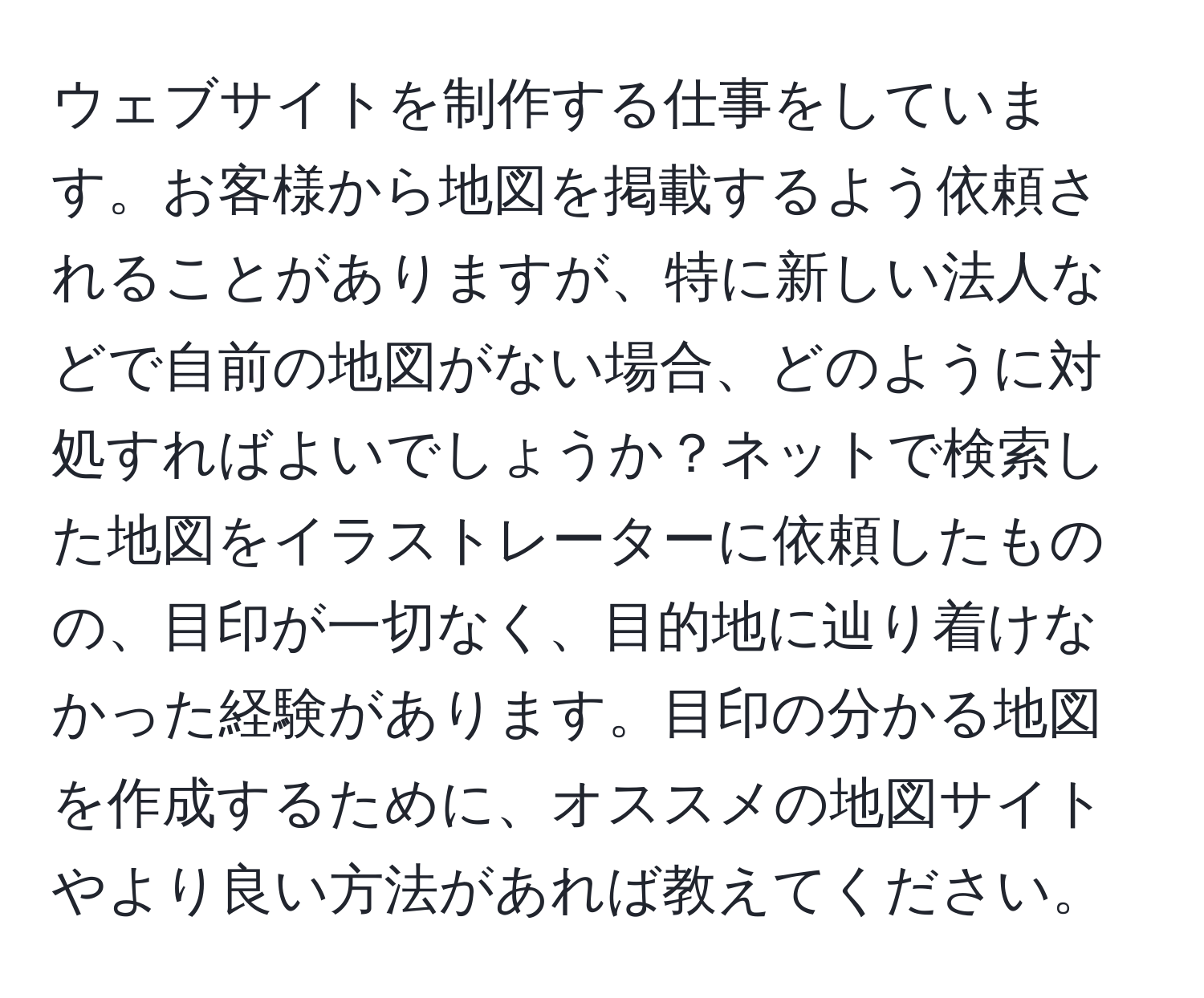 ウェブサイトを制作する仕事をしています。お客様から地図を掲載するよう依頼されることがありますが、特に新しい法人などで自前の地図がない場合、どのように対処すればよいでしょうか？ネットで検索した地図をイラストレーターに依頼したものの、目印が一切なく、目的地に辿り着けなかった経験があります。目印の分かる地図を作成するために、オススメの地図サイトやより良い方法があれば教えてください。