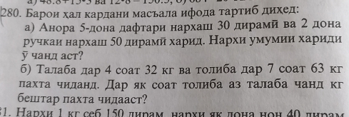 aj 57 
280. Барои хал κардани масьала ифοда τарτиб дихед: 
а) Анора δαдона дафтари нархашι 3θ дирамй ва 2дона 
ручкаи нархаш δΟ дирамй харид. Нархи умумии хариди 
y чанд аст? 
б) Талаба дар 4 соат 32 кг ва толиба дар 7 соат 63 кг 
лахτа чиданд. Дар як соат τолиба аз талаба чанд кг 
бештар пахта чидааст? 
31. Нархи 1 κг себ 150 дирам нархи яκ πона ноη 40 πηрам