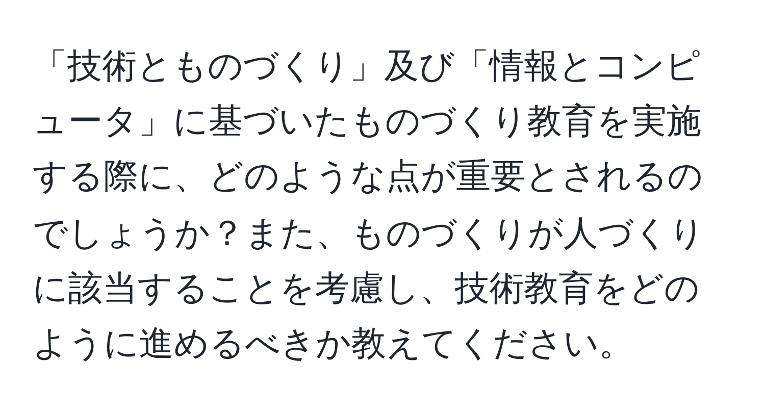 「技術とものづくり」及び「情報とコンピュータ」に基づいたものづくり教育を実施する際に、どのような点が重要とされるのでしょうか？また、ものづくりが人づくりに該当することを考慮し、技術教育をどのように進めるべきか教えてください。