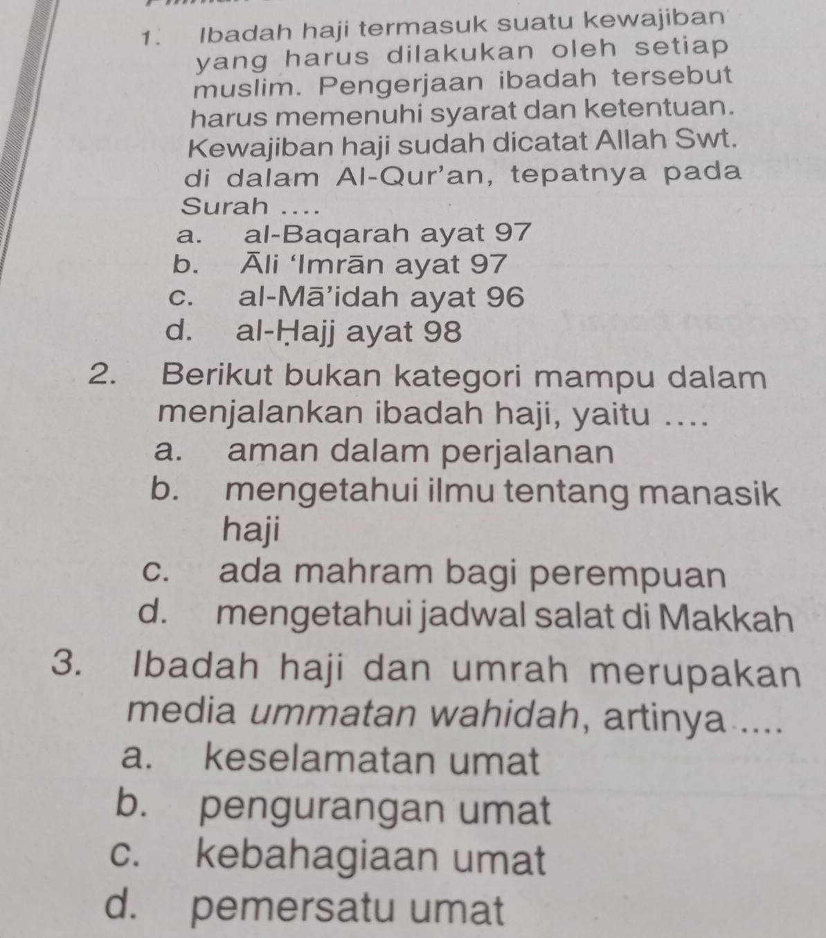 Ibadah haji termasuk suatu kewajiban
yang harus dilakukan oleh setiap 
muslim. Pengerjaan ibadah tersebut
harus memenuhi syarat dan ketentuan.
Kewajiban haji sudah dicatat Allah Swt.
di dalam Al-Qur'an, tepatnya pada
Surah ...
a. al-Baqarah ayat 97
b. Āli ‘Imrān ayat 97
c. al-Mā’idah ayat 96
d. al-Hajj ayat 98
2. Berikut bukan kategori mampu dalam
menjalankan ibadah haji, yaitu ....
a. aman dalam perjalanan
b. mengetahui ilmu tentang manasik
haji
c. ada mahram bagi perempuan
d. mengetahui jadwal salat di Makkah
3. Ibadah haji dan umrah merupakan
media ummatan wahidah, artinya ....
a. keselamatan umat
b. pengurangan umat
c. kebahagiaan umat
d. pemersatu umat