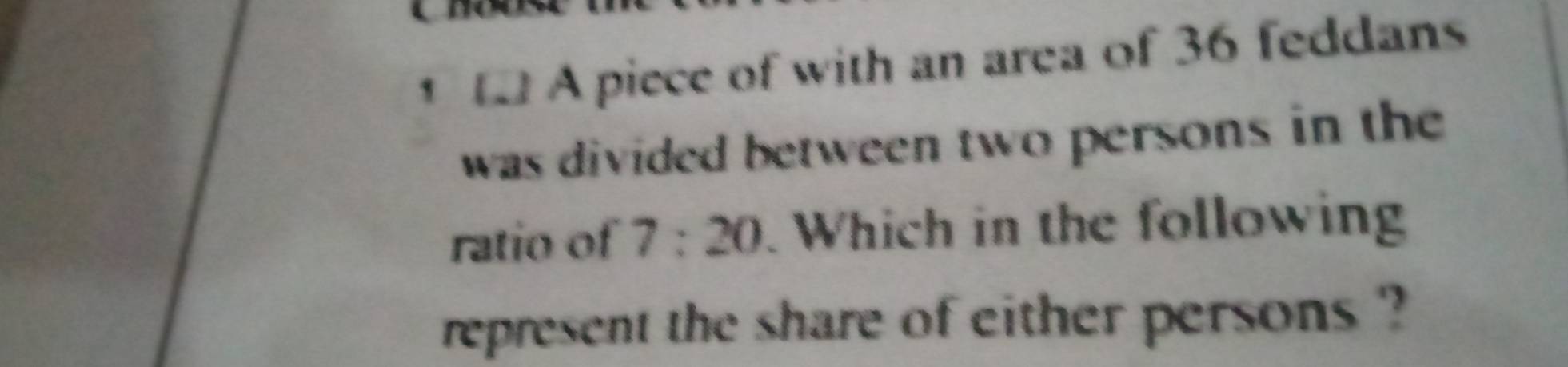 A piece of with an area of 36 feddans 
was divided between two persons in the 
ratio of 7:20 Which in the following 
represent the share of either persons ?