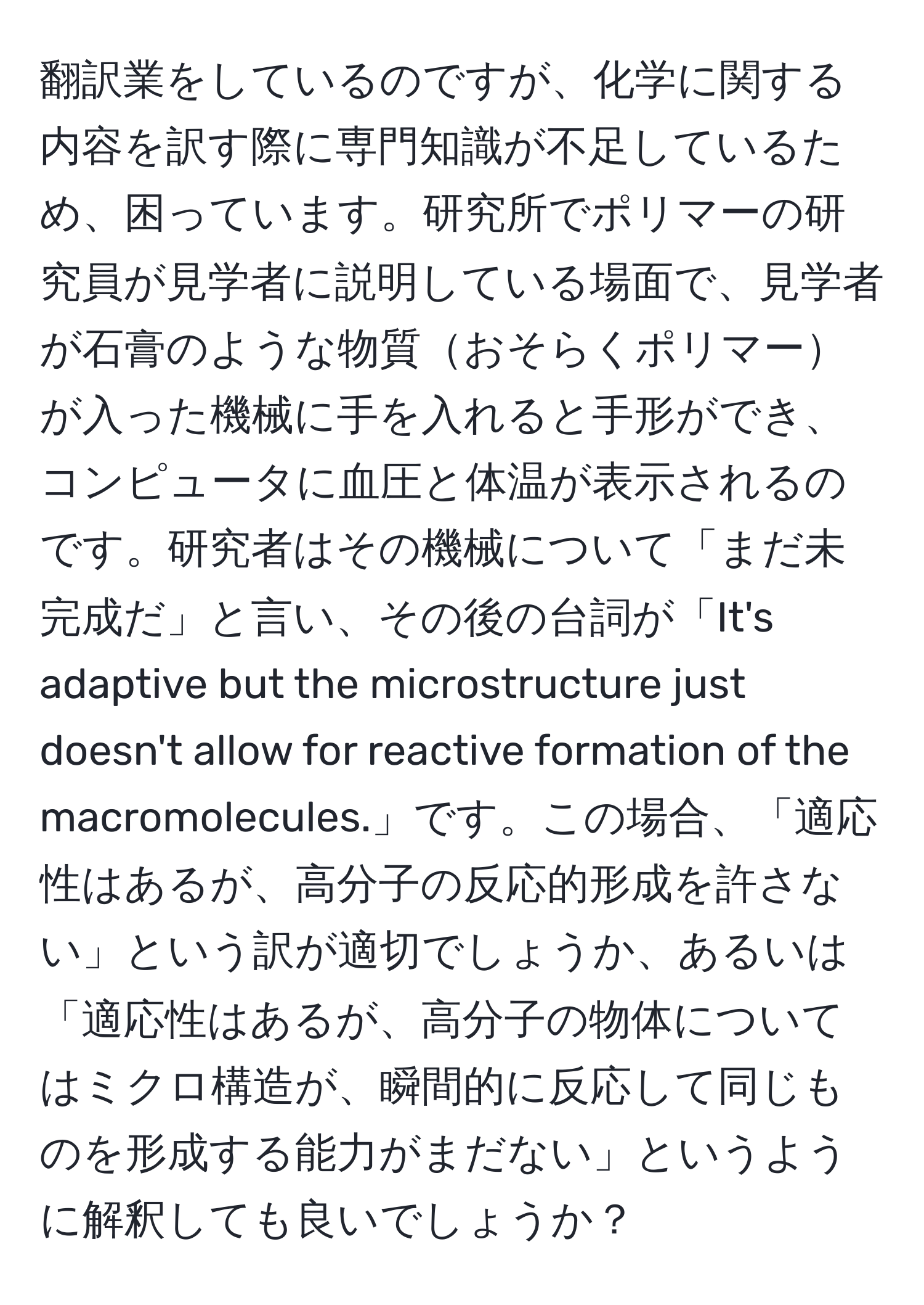 翻訳業をしているのですが、化学に関する内容を訳す際に専門知識が不足しているため、困っています。研究所でポリマーの研究員が見学者に説明している場面で、見学者が石膏のような物質おそらくポリマーが入った機械に手を入れると手形ができ、コンピュータに血圧と体温が表示されるのです。研究者はその機械について「まだ未完成だ」と言い、その後の台詞が「It's adaptive but the microstructure just doesn't allow for reactive formation of the macromolecules.」です。この場合、「適応性はあるが、高分子の反応的形成を許さない」という訳が適切でしょうか、あるいは「適応性はあるが、高分子の物体についてはミクロ構造が、瞬間的に反応して同じものを形成する能力がまだない」というように解釈しても良いでしょうか？