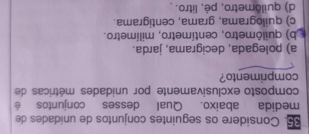 Considere os seguintes conjuntos de unidades de
medida abaixo. Qual desses conjuntos é
composto exclusivamente por unidades métricas de
comprimento?
a) polegada, decigrama, jarda.
b) quilômetro, centímetro, milímetro.
c) quilograma, grama, centigrama.
d) quilômetro, pé, litro.