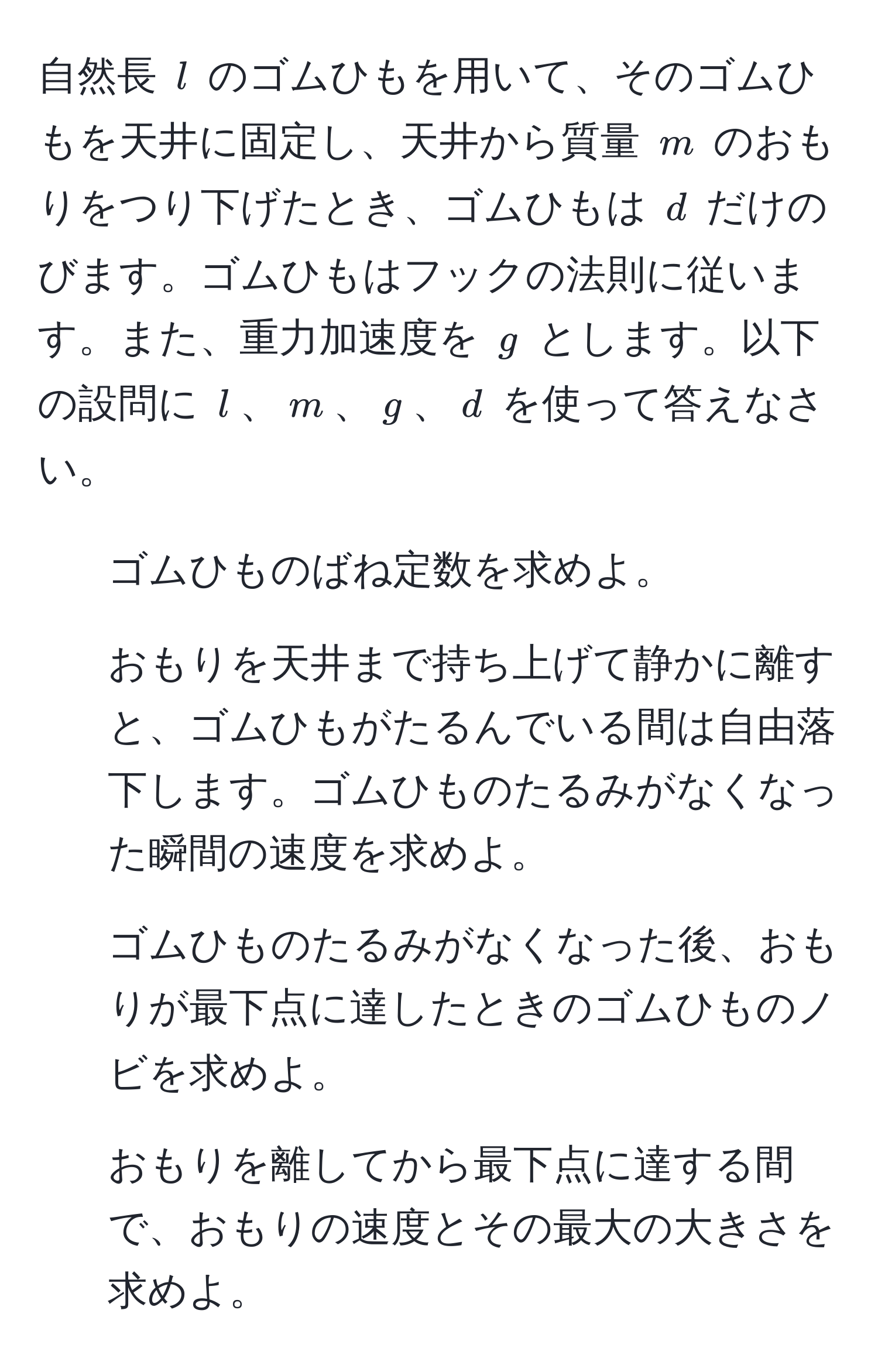 自然長 $l$ のゴムひもを用いて、そのゴムひもを天井に固定し、天井から質量 $m$ のおもりをつり下げたとき、ゴムひもは $d$ だけのびます。ゴムひもはフックの法則に従います。また、重力加速度を $g$ とします。以下の設問に $l$、$m$、$g$、$d$ を使って答えなさい。

1. ゴムひものばね定数を求めよ。
2. おもりを天井まで持ち上げて静かに離すと、ゴムひもがたるんでいる間は自由落下します。ゴムひものたるみがなくなった瞬間の速度を求めよ。
3. ゴムひものたるみがなくなった後、おもりが最下点に達したときのゴムひものノビを求めよ。
4. おもりを離してから最下点に達する間で、おもりの速度とその最大の大きさを求めよ。