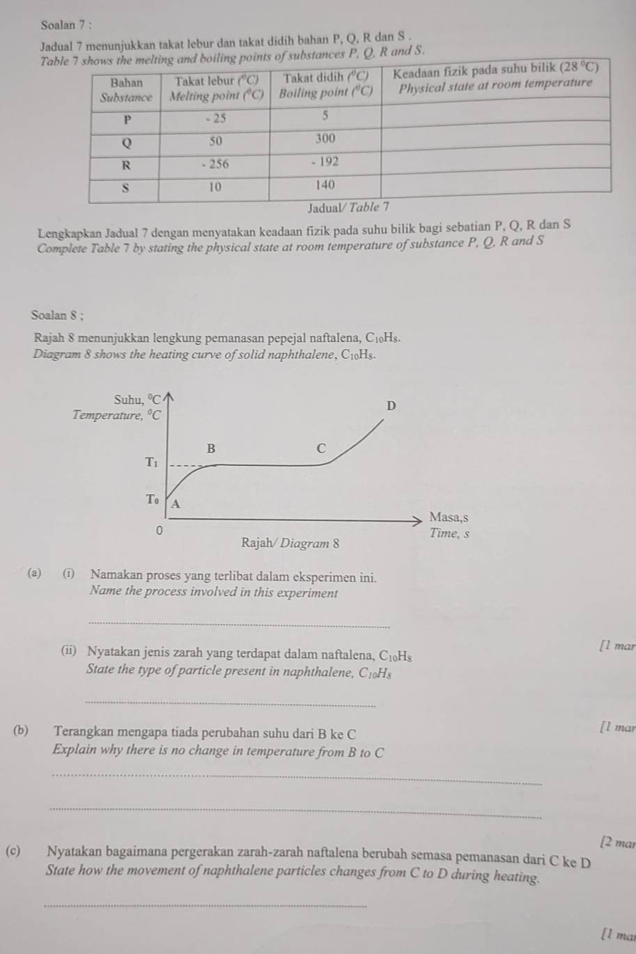 Soalan 7 :
Jadual 7 menunjukkan takat lebur dan takat didih bahan P, Q, R dan S .
Ts of substances P, Q, R and S.
Lengkapkan Jadual 7 dengan menyatakan keadaan fizik pada suhu bilik bagi sebatian P, Q, R dan S
Complete Table 7 by stating the physical state at room temperature of substance P, Q, R and S
Soalan 8 ;
Rajah 8 menunjukkan lengkung pemanasan pepejal naftalena, C₁₀Hs.
Diagram 8 shows the heating curve of solid naphthalene, C_1 oHs.
Suhu, ^circ C
D
Temperature, ^circ C
B
C
T_1
T_0 A
Masa,s
0 Time, s
Rajah/ Diagram 8
(a) (i) Namakan proses yang terlibat dalam eksperimen ini.
Name the process involved in this experiment
_
(ii) Nyatakan jenis zarah yang terdapat dalam naftalena, C_10H_8 [l mar
State the type of particle present in naphthalene, C_10H_8
_
(b) Terangkan mengapa tiada perubahan suhu dari B ke C
[l mar
Explain why there is no change in temperature from B to C
_
_
[2 mar
(c) Nyatakan bagaimana pergerakan zarah-zarah naftalena berubah semasa pemanasan dari C ke D
State how the movement of naphthalene particles changes from C to D during heating.
_
[1 mai