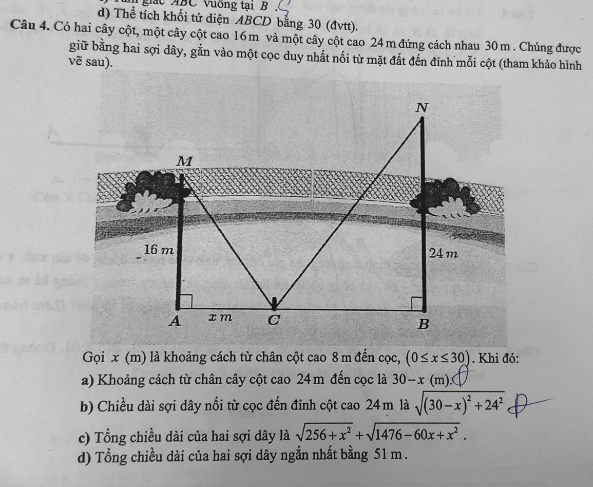 giác ABC vuống tại B
d) Thể tích khối tứ diện ABCD bằng 30 (đvtt).
Câu 4. Có hai cây cột, một cây cột cao 16m và một cây cột cao 24 m đứng cách nhau 30 m. Chúng được
giữ bằng hai sợi dây, gắn vào một cọc duy nhất nối từ mặt đất đến đỉnh mỗi cột (tham khảo hình
vẽ sau).
Gọi x (m) là khoảng cách từ chân cột cao 8 m đến cọc, (0≤ x≤ 30). Khi đó:
a) Khoảng cách từ chân cây cột cao 24 m đến cọc là 30-x(m). 
b) Chiều dài sợi dây nối từ cọc đến đỉnh cột cao 24 m là sqrt((30-x)^2)+24^2
c) Tổng chiều dài của hai sợi dây là sqrt(256+x^2)+sqrt(1476-60x+x^2). 
d) Tổng chiều dài của hai sợi dây ngắn nhất bằng 51 m.