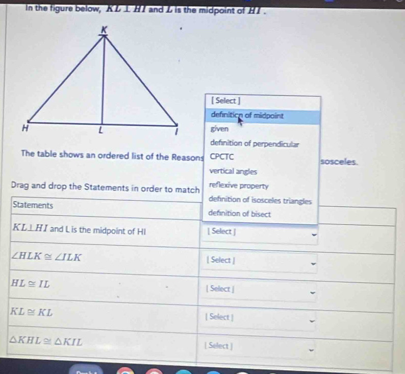 In the figure below, KL ⊥ HI and L is the midpoint of HI.
[ Select ]
definition of midpoint
given
definition of perpendicular
The table shows an ordered list of the Reasons CPCTC sosceles.
vertical angles
Drag and drop the Statements in order to match reflexive property
definition of isosceles triangles
Statements definition of bisect
KL⊥ HI and L is the midpoint of HI [ Select ]
∠ HLK≌ ∠ ILK [ Select ]
HL≌ IL
| Select |
KL≌ KL
[ Select ]
△ KHL≌ △ KIL [ Select ]