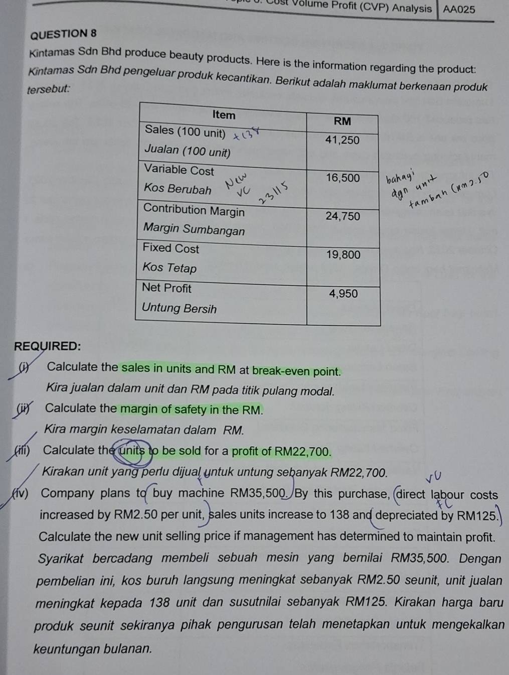 st Volume Profit (CVP) Analysis AA025 
QUESTION 8 
Kintamas Sdn Bhd produce beauty products. Here is the information regarding the product: 
Kintamas Sdn Bhd pengeluar produk kecantikan. Berikut adalah maklumat berkenaan produk 
tersebut: 
REQUIRED: 
(i) Calculate the sales in units and RM at break-even point. 
Kira jualan dalam unit dan RM pada titik pulang modal. 
(ii) Calculate the margin of safety in the RM. 
Kira margin keselamatan dalam RM. 
(ii) Calculate the units to be sold for a profit of RM22,700. 
Kirakan unit yang perlu dijual untuk untung sebanyak RM22,700. 
(fv) Company plans to buy machine RM35,500. By this purchase,direct labour costs 
increased by RM2.50 per unit, sales units increase to 138 and depreciated by RM125
Calculate the new unit selling price if management has determined to maintain profit. 
Syarikat bercadang membeli sebuah mesin yang bernilai RM35,500. Dengan 
pembelian ini, kos buruh langsung meningkat sebanyak RM2.50 seunit, unit jualan 
meningkat kepada 138 unit dan susutnilai sebanyak RM125. Kirakan harga baru 
produk seunit sekiranya pihak pengurusan telah menetapkan untuk mengekalkan 
keuntungan bulanan.