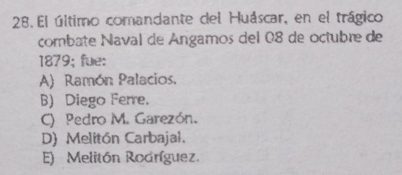 El último comandante del Huáscar, en el trágico
combate Naval de Ángamos del 08 de octubre de
1879; fue:
A) Ramón Palacios.
B) Diego Ferre.
C) Pedro M. Garezón.
D) Melitón Carbajal.
E) Melitón Rodríguez