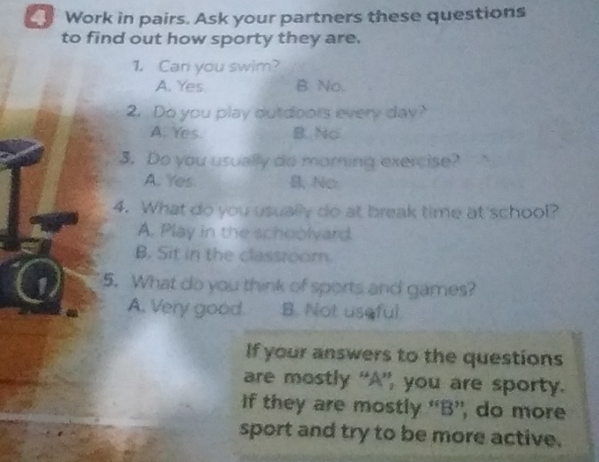 Work in pairs. Ask your partners these questions
to find out how sporty they are.
1. Can you swim?
A. Yes. B No.
2. Do you play dutdoors every day?
A. Yes. B. No
3. Do you usually do morning exercise?
A.. Yes. Ner
4. What do you usually do at break time at'school?
A. Play in the schoolyard.
B. Sit in the classroom.
1 5. What do you think of sports and games?
A. Very good. B. Not useful.
If your answers to the questions
are mostly “A”, you are sporty.
if they are mostly 'B”, do more
sport and try to be more active.