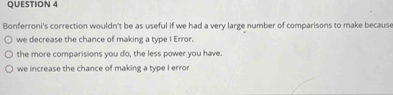 Bonferroni's correction wouldn't be as useful if we had a very large number of comparisons to make because
we decrease the chance of making a type I Error.
the more comparisions you do, the less power you have.
we increase the chance of making a type I error