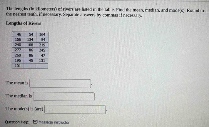 The lengths (in kilometers) of rivers are listed in the table. Find the mean, median, and mode(s). Round to 
the nearest tenth, if necessary. Separate answers by commas if necessary. 
Lengths of Rivers 
The mean is □. 
The median is □. 
The mode(s) is (are) □. 
Question Help: Message instructor